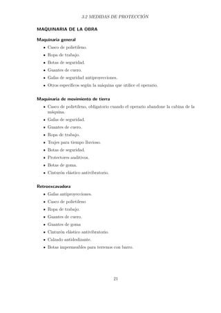 3.2 MEDIDAS DE PROTECCIÓN 
MAQUINARIA DE LA OBRA 
Maquinaria general 
Casco de polietileno. 
Ropa de trabajo. 
Botas de seguridad. 
Guantes de cuero. 
Gafas de seguridad antiproyecciones. 
Otros específicos según la máquina que utilice el operario. 
Maquinaria de movimiento de tierra 
Casco de polietileno, obligatorio cuando el operario abandone la cabina de la 
máquina. 
Gafas de seguridad. 
Guantes de cuero. 
Ropa de trabajo. 
Trajes para tiempo lluvioso. 
Botas de seguridad. 
Protectores auditivos. 
Botas de goma. 
Cinturón elástico antivibratorio. 
Retroexcavadora 
Gafas antiproyecciones. 
Casco de polietileno 
Ropa de trabajo. 
Guantes de cuero. 
Guantes de goma 
Cinturón elástico antivibratorio. 
Calzado antideslizante. 
Botas impermeables para terrenos con barro. 
21 
 
