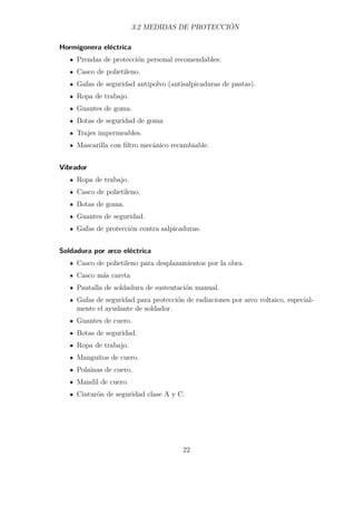 3.2 MEDIDAS DE PROTECCIÓN 
Hormigonera eléctrica 
Prendas de protección personal recomendables: 
Casco de polietileno. 
Gafas de seguridad antipolvo (antisalpicaduras de pastas). 
Ropa de trabajo. 
Guantes de goma. 
Botas de seguridad de goma 
Trajes impermeables. 
Mascarilla con filtro mecánico recambiable. 
Vibrador 
Ropa de trabajo. 
Casco de polietileno. 
Botas de goma. 
Guantes de seguridad. 
Gafas de protección contra salpicaduras. 
Soldadura por arco eléctrica 
Casco de polietileno para desplazamientos por la obra. 
Casco más careta 
Pantalla de soldadura de sustentación manual. 
Gafas de seguridad para protección de radiaciones por arco voltaico, especial-mente 
el ayudante de soldador. 
Guantes de cuero. 
Botas de seguridad. 
Ropa de trabajo. 
Manguitos de cuero. 
Polainas de cuero. 
Mandil de cuero. 
Cinturón de seguridad clase A y C. 
22 
 