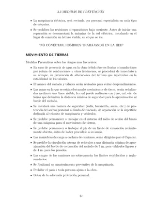 3.3 MEDIDAS DE PREVENCIÓN 
La maquinaria eléctrica, será revisada por personal especialista en cada tipo 
de máquina. 
Se prohíben las revisiones o reparaciones bajo corriente. Antes de iniciar una 
reparación se desconectará la máquina de la red eléctrica, instalando en el 
lugar de conexión un letrero visible, en el que se lea: 
”NO CONECTAR, HOMBRES TRABAJANDO EN LA RED 
MOVIMIENTO DE TIERRAS 
Medidas Preventivas sobre los riesgos mas frecuentes: 
En caso de presencia de agua en la obra debido fuertes lluvias o inundaciones 
por rotura de conducciones u otros fenómenos, se procederá de inmediato a 
su achique, en prevención de alteraciones del terreno que repercutan en la 
estabilidad de los taludes. 
El avance del vaciado y taludes serán revisados para evitar desprendimientos. 
Las zonas en la que se están efectuando movimientos de tierra, serán señaliza-das 
mediante una línea visible, la cual puede realizarse con yeso, cal, etc. de 
forma que delimiten la distancia mínima de seguridad para la aproximación al 
borde del vaciado. 
Se instalará una barrera de seguridad (valla, barandilla, acera, etc.) de pro-tección 
del acceso peatonal al fondo del vaciado, de separación de la superficie 
dedicada al tránsito de maquinaria y vehículos. 
Se prohíbe permanecer o trabajar en el entorno del radio de acción del brazo 
de una máquina para el movimiento de tierras. 
Se prohíbe permanecer o trabajar al pie de un frente de excavación reciente-mente 
abierto, antes de haber procedido a su saneo. 
Las maniobras de carga a cuchara de camiones, serán dirigidas por el Capataz. 
Se prohíbe la circulación interna de vehículos a una distancia mínima de apro-ximación 
del borde de coronación del vaciado de 3 m. para vehículos ligeros y 
de 4 m. para los pesados. 
Las cargas de los camiones no sobrepasarán los límites establecidos y regla-mentarios. 
Se Realizará un mantenimiento preventivo de la maquinaria. 
Prohibir el paso a toda persona ajena a la obra. 
Dotar de la adecuada protección personal. 
27 
 