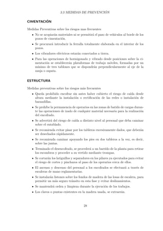 3.3 MEDIDAS DE PREVENCIÓN 
CIMENTACIÓN 
Medidas Preventivas sobre los riesgos mas frecuentes 
No se acopiarán materiales ni se permitirá el paso de vehículos al borde de los 
pozos de cimentación. 
Se procurará introducir la ferralla totalmente elaborada en el interior de los 
pozos. 
Los vibradores eléctricos estarán conectados a tierra. 
Para las operaciones de hormigonado y vibrado desde posiciones sobre la ci-mentación 
se establecerán plataformas de trabajo móviles, formadas por un 
mínimo de tres tablones que se dispondrán perpendicularmente al eje de la 
zanja o zapata. 
ESTRUCTURA 
Medidas preventivas sobre los riesgos más frecuentes 
Queda prohibido encofrar sin antes haber cubierto el riesgo de caída desde 
altura mediante la instalación o rectificación de las redes o instalación de 
barandillas. 
Se prohíbe la permanencia de operarios en las zonas de batido de cargas duran-te 
las operaciones de izado de cualquier material necesario para la realización 
del encofrado. 
Se advertirá del riesgo de caída a distinto nivel al personal que deba caminar 
sobre el entablado. 
Se recomienda evitar pisar por los tableros excesivamente dados, que deberán 
ser desechados rápidamente. 
Se recomienda caminar apoyando los pies en dos tableros a la vez, es decir, 
sobre las juntas. 
Terminado el desencofrado, se procederá a un barrido de la planta para retirar 
los escombros y proceder a su vertido mediante trompas. 
Se cortarán los latiguillos y separadores en los pilares ya ejecutados para evitar 
el riesgo de cortes y pinchazos al paso de los operarios cerca de ellos. 
El ascenso y descenso del personal a los encofrados se efectuará a través de 
escaleras de mano reglamentarias. 
Se instalarán listones sobre los fondos de madera de las losas de escalera, para 
permitir un más seguro tránsito en esta fase y evitar deslizamientos. 
Se mantendrá orden y limpieza durante la ejecución de los trabajos. 
Los clavos o puntas existentes en la madera usada, se extraerán. 
28 
 