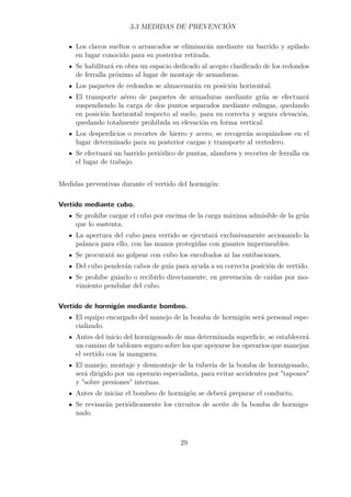 3.3 MEDIDAS DE PREVENCIÓN 
Los clavos sueltos o arrancados se eliminarán mediante un barrido y apilado 
en lugar conocido para su posterior retirada. 
Se habilitará en obra un espacio dedicado al acopio clasificado de los redondos 
de ferralla próximo al lugar de montaje de armaduras. 
Los paquetes de redondos se almacenarán en posición horizontal. 
El transporte aéreo de paquetes de armaduras mediante grúa se efectuará 
suspendiendo la carga de dos puntos separados mediante eslingas, quedando 
en posición horizontal respecto al suelo, para su correcta y segura elevación, 
quedando totalmente prohibida su elevación en forma vertical. 
Los desperdicios o recortes de hierro y acero, se recogerán acopiándose en el 
lugar determinado para su posterior cargas y transporte al vertedero. 
Se efectuará un barrido periódico de puntas, alambres y recortes de ferralla en 
el lugar de trabajo. 
Medidas preventivas durante el vertido del hormigón: 
Vertido mediante cubo. 
Se prohíbe cargar el cubo por encima de la carga máxima admisible de la grúa 
que lo sustenta. 
La apertura del cubo para vertido se ejecutará exclusivamente accionando la 
palanca para ello, con las manos protegidas con guantes impermeables. 
Se procurará no golpear con cubo los encofrados ni las entibaciones. 
Del cubo penderán cabos de guía para ayuda a su correcta posición de vertido. 
Se prohíbe guiarlo o recibirlo directamente, en prevención de caídas por mo-vimiento 
pendular del cubo. 
Vertido de hormigón mediante bombeo. 
El equipo encargado del manejo de la bomba de hormigón será personal espe-cializado. 
Antes del inicio del hormigonado de una determinada superficie, se establecerá 
un camino de tablones seguro sobre los que apoyarse los operarios que manejan 
el vertido con la manguera. 
El manejo, montaje y desmontaje de la tubería de la bomba de hormigonado, 
será dirigido por un operario especialista, para evitar accidentes por tapones 
y sobre presiones internas. 
Antes de iniciar el bombeo de hormigón se deberá preparar el conducto. 
Se revisarán periódicamente los circuitos de aceite de la bomba de hormigo-nado. 
29 
 