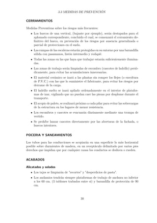 3.3 MEDIDAS DE PREVENCIÓN 
CERRAMIENTOS 
Medidas Preventivas sobre los riesgos más frecuentes: 
Los huecos de una vertical, (bajante por ejemplo), serán destapados para el 
aplomado correspondiente, concluido el cual, se comenzará el cerramiento de-finitivo 
del hueco, en prevención de los riesgos por ausencia generalizada o 
parcial de protecciones en el suelo. 
Las rampas de las escaleras estarán protegidas en su entorno por una barandilla 
sólida con pasamanos, listón intermedio y rodapié. 
Todas las zonas en las que haya que trabajar estarán suficientemente ilumina-das. 
Las zonas de trabajo serán limpiadas de escombro (cascotes de ladrillo) perió-dicamente, 
para evitar las acumulaciones innecesarias. 
El material cerámico se izará a las plantas sin romper los flejes (o envoltura 
de P.V.C.) con las que lo suministre el fabricante, para evitar los riesgos por 
derrame de la carga. 
El ladrillo suelto se izará apilado ordenadamente en el interior de platafor-mas 
de izar, vigilando que no puedan caer las piezas por desplome durante el 
transporte. 
El acopio de palets, se realizará próximo a cada pilar para evitar las sobrecargas 
de la estructura en los lugares de menor resistencia. 
Los escombros y cascotes se evacuarán diariamente mediante una trompa de 
vertido. 
Se prohíbe lanzar cascotes directamente por las aberturas de la fachada, o 
huecos interiores. 
POCERIA Y SANEAMIENTOS 
Los tubos para las conducciones se acopiarán en una superficie lo más horizontal 
posible sobre durmientes de madera, en un receptáculo delimitado por varios pies 
derechos que impidan que por cualquier causa los conductos se deslicen o rueden. 
ACABADOS 
Alicatados y solados 
Los tajos se limpiarán de recortes y desperdicios de pasta. 
Los andamios tendrán siempre plataformas de trabajo de anchura no inferior 
a los 60 cm. (3 tablones trabados entre si) y barandilla de protección de 90 
cm. 
30 
 