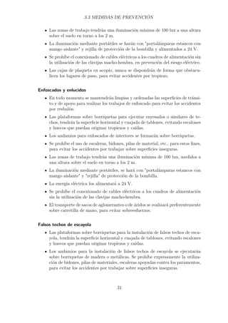 3.3 MEDIDAS DE PREVENCIÓN 
Las zonas de trabajo tendrán una iluminación mínima de 100 lux a una altura 
sobre el suelo en torno a los 2 m. 
La iluminación mediante portátiles se harán con portalámparas estancos con 
mango aislante y rejilla de protección de la bombilla y alimentados a 24 V. 
Se prohíbe el conexionado de cables eléctricos a los cuadros de alimentación sin 
la utilización de las clavijas macho-hembra, en prevención del riesgo eléctrico. 
Las cajas de plaqueta en acopio, nunca se dispondrán de forma que obstacu-licen 
los lugares de paso, para evitar accidentes por tropiezo. 
Enfoscados y enlucidos 
En todo momento se mantendrán limpias y ordenadas las superficies de tránsi-to 
y de apoyo para realizar los trabajos de enfoscado para evitar los accidentes 
por resbalón. 
Las plataformas sobre borriquetas para ejecutar enyesados o similares de te-chos, 
tendrán la superficie horizontal y cuajada de tablones, evitando escalones 
y huecos que puedan originar tropiezos y caídas. 
Los andamios para enfoscados de interiores se formarán sobre borriquetas. 
Se prohíbe el uso de escaleras, bidones, pilas de material, etc., para estos fines, 
para evitar los accidentes por trabajar sobre superficies inseguras. 
Las zonas de trabajo tendrán una iluminación mínima de 100 lux, medidos a 
una altura sobre el suelo en torno a los 2 m. 
La iluminación mediante portátiles, se hará con portalámparas estancos con 
mango aislante y rejilla de protección de la bombilla. 
La energía eléctrica los alimentará a 24 V. 
Se prohíbe el conexionado de cables eléctricos a los cuadros de alimentación 
sin la utilización de las clavijas macho-hembra. 
El transporte de sacos de aglomerantes o de áridos se realizará preferentemente 
sobre carretilla de mano, para evitar sobreesfuerzos. 
Falsos techos de escayola 
Las plataformas sobre borriquetas para la instalación de falsos techos de esca-yola, 
tendrán la superficie horizontal y cuajada de tablones, evitando escalones 
y huecos que puedan originar tropiezos y caídas. 
Los andamios para la instalación de falsos techos de escayola se ejecutarán 
sobre borriquetas de madera o metálicas. Se prohíbe expresamente la utiliza-ción 
de bidones, pilas de materiales, escaleras apoyadas contra los paramentos, 
para evitar los accidentes por trabajar sobre superficies inseguras. 
31 
 