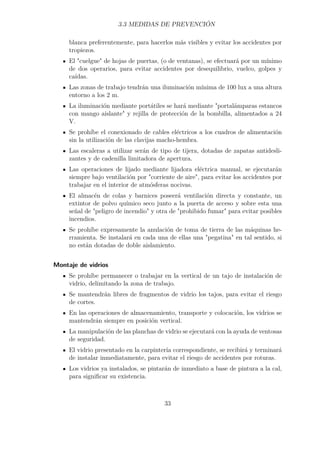 3.3 MEDIDAS DE PREVENCIÓN 
blanca preferentemente, para hacerlos más visibles y evitar los accidentes por 
tropiezos. 
El cuelgue de hojas de puertas, (o de ventanas), se efectuará por un mínimo 
de dos operarios, para evitar accidentes por desequilibrio, vuelco, golpes y 
caídas. 
Las zonas de trabajo tendrán una iluminación mínima de 100 lux a una altura 
entorno a los 2 m. 
La iluminación mediante portátiles se hará mediante portalámparas estancos 
con mango aislante y rejilla de protección de la bombilla, alimentados a 24 
V. 
Se prohíbe el conexionado de cables eléctricos a los cuadros de alimentación 
sin la utilización de las clavijas macho-hembra. 
Las escaleras a utilizar serán de tipo de tijera, dotadas de zapatas antidesli-zantes 
y de cadenilla limitadora de apertura. 
Las operaciones de lijado mediante lijadora eléctrica manual, se ejecutarán 
siempre bajo ventilación por corriente de aire, para evitar los accidentes por 
trabajar en el interior de atmósferas nocivas. 
El almacén de colas y barnices poseerá ventilación directa y constante, un 
extintor de polvo químico seco junto a la puerta de acceso y sobre esta una 
señal de peligro de incendio y otra de prohibido fumar para evitar posibles 
incendios. 
Se prohíbe expresamente la anulación de toma de tierra de las máquinas he-rramienta. 
Se instalará en cada una de ellas una pegatina en tal sentido, si 
no están dotadas de doble aislamiento. 
Montaje de vidrios 
Se prohíbe permanecer o trabajar en la vertical de un tajo de instalación de 
vidrio, delimitando la zona de trabajo. 
Se mantendrán libres de fragmentos de vidrio los tajos, para evitar el riesgo 
de cortes. 
En las operaciones de almacenamiento, transporte y colocación, los vidrios se 
mantendrán siempre en posición vertical. 
La manipulación de las planchas de vidrio se ejecutará con la ayuda de ventosas 
de seguridad. 
El vidrio presentado en la carpintería correspondiente, se recibirá y terminará 
de instalar inmediatamente, para evitar el riesgo de accidentes por roturas. 
Los vidrios ya instalados, se pintarán de inmediato a base de pintura a la cal, 
para significar su existencia. 
33 
 