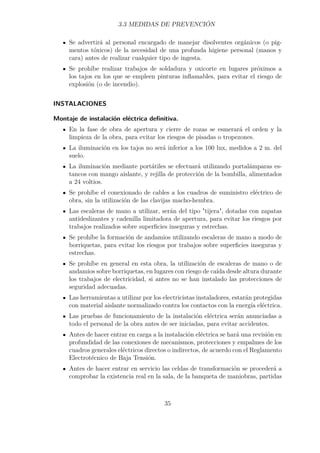 3.3 MEDIDAS DE PREVENCIÓN 
Se advertirá al personal encargado de manejar disolventes orgánicos (o pig-mentos 
tóxicos) de la necesidad de una profunda higiene personal (manos y 
cara) antes de realizar cualquier tipo de ingesta. 
Se prohíbe realizar trabajos de soldadura y oxicorte en lugares próximos a 
los tajos en los que se empleen pinturas inflamables, para evitar el riesgo de 
explosión (o de incendio). 
INSTALACIONES 
Montaje de instalación eléctrica definitiva. 
En la fase de obra de apertura y cierre de rozas se esmerará el orden y la 
limpieza de la obra, para evitar los riesgos de pisadas o tropezones. 
La iluminación en los tajos no será inferior a los 100 lux, medidos a 2 m. del 
suelo. 
La iluminación mediante portátiles se efectuará utilizando portalámparas es-tancos 
con mango aislante, y rejilla de protección de la bombilla, alimentados 
a 24 voltios. 
Se prohíbe el conexionado de cables a los cuadros de suministro eléctrico de 
obra, sin la utilización de las clavijas macho-hembra. 
Las escaleras de mano a utilizar, serán del tipo tijera, dotadas con zapatas 
antideslizantes y cadenilla limitadora de apertura, para evitar los riesgos por 
trabajos realizados sobre superficies inseguras y estrechas. 
Se prohíbe la formación de andamios utilizando escaleras de mano a modo de 
borriquetas, para evitar los riesgos por trabajos sobre superficies inseguras y 
estrechas. 
Se prohíbe en general en esta obra, la utilización de escaleras de mano o de 
andamios sobre borriquetas, en lugares con riesgo de caída desde altura durante 
los trabajos de electricidad, si antes no se han instalado las protecciones de 
seguridad adecuadas. 
Las herramientas a utilizar por los electricistas instaladores, estarán protegidas 
con material aislante normalizado contra los contactos con la energía eléctrica. 
Las pruebas de funcionamiento de la instalación eléctrica serán anunciadas a 
todo el personal de la obra antes de ser iniciadas, para evitar accidentes. 
Antes de hacer entrar en carga a la instalación eléctrica se hará una revisión en 
profundidad de las conexiones de mecanismos, protecciones y empalmes de los 
cuadros generales eléctricos directos o indirectos, de acuerdo con el Reglamento 
Electrotécnico de Baja Tensión. 
Antes de hacer entrar en servicio las celdas de transformación se procederá a 
comprobar la existencia real en la sala, de la banqueta de maniobras, partidas 
35 
 