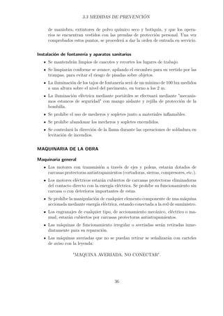 3.3 MEDIDAS DE PREVENCIÓN 
de maniobra, extintores de polvo químico seco y botiquín, y que los opera-rios 
se encuentran vestidos con las prendas de protección personal. Una vez 
comprobados estos puntos, se procederá a dar la orden de entrada en servicio. 
Instalación de fontanería y aparatos sanitarios 
Se mantendrán limpios de cascotes y recortes los lugares de trabajo. 
Se limpiarán conforme se avance, apilando el escombro para su vertido por las 
trompas, para evitar el riesgo de pisadas sobre objetos. 
La iluminación de los tajos de fontanería será de un mínimo de 100 lux medidos 
a una altura sobre el nivel del pavimento, en torno a los 2 m. 
La iluminación eléctrica mediante portátiles se efectuará mediante mecanis-mos 
estancos de seguridad con mango aislante y rejilla de protección de la 
bombilla. 
Se prohíbe el uso de mecheros y sopletes junto a materiales inflamables. 
Se prohíbe abandonar los mecheros y sopletes encendidos. 
Se controlará la dirección de la llama durante las operaciones de soldadura en 
levitación de incendios. 
MAQUINARIA DE LA OBRA 
Maquinaria general 
Los motores con transmisión a través de ejes y poleas, estarán dotados de 
carcasas protectoras antiatrapamientos (cortadoras, sierras, compresores, etc.). 
Los motores eléctricos estarán cubiertos de carcasas protectoras eliminadoras 
del contacto directo con la energía eléctrica. Se prohíbe su funcionamiento sin 
carcasa o con deterioros importantes de estas. 
Se prohíbe la manipulación de cualquier elemento componente de una máquina 
accionada mediante energía eléctrica, estando conectada a la red de suministro. 
Los engranajes de cualquier tipo, de accionamiento mecánico, eléctrico o ma-nual, 
estarán cubiertos por carcasas protectoras antiatrapamientos. 
Las máquinas de funcionamiento irregular o averiadas serán retiradas inme-diatamente 
para su reparación. 
Las máquinas averiadas que no se puedan retirar se señalizarán con carteles 
de aviso con la leyenda: 
MAQUINA AVERIADA, NO CONECTAR. 
36 
 