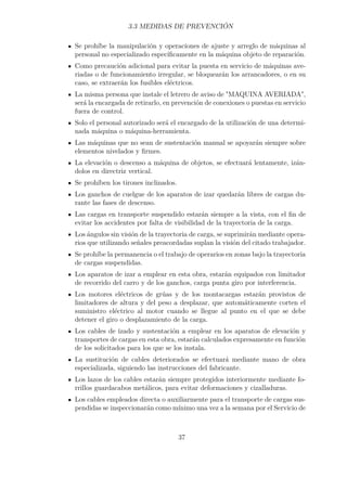 3.3 MEDIDAS DE PREVENCIÓN 
Se prohíbe la manipulación y operaciones de ajuste y arreglo de máquinas al 
personal no especializado específicamente en la máquina objeto de reparación. 
Como precaución adicional para evitar la puesta en servicio de máquinas ave-riadas 
o de funcionamiento irregular, se bloquearán los arrancadores, o en su 
caso, se extraerán los fusibles eléctricos. 
La misma persona que instale el letrero de aviso de MAQUINA AVERIADA, 
será la encargada de retirarlo, en prevención de conexiones o puestas en servicio 
fuera de control. 
Solo el personal autorizado será el encargado de la utilización de una determi-nada 
máquina o máquina-herramienta. 
Las máquinas que no sean de sustentación manual se apoyarán siempre sobre 
elementos nivelados y firmes. 
La elevación o descenso a máquina de objetos, se efectuará lentamente, izán-dolos 
en directriz vertical. 
Se prohíben los tirones inclinados. 
Los ganchos de cuelgue de los aparatos de izar quedarán libres de cargas du-rante 
las fases de descenso. 
Las cargas en transporte suspendido estarán siempre a la vista, con el fin de 
evitar los accidentes por falta de visibilidad de la trayectoria de la carga. 
Los ángulos sin visión de la trayectoria de carga, se suprimirán mediante opera-rios 
que utilizando señales preacordadas suplan la visión del citado trabajador. 
Se prohíbe la permanencia o el trabajo de operarios en zonas bajo la trayectoria 
de cargas suspendidas. 
Los aparatos de izar a emplear en esta obra, estarán equipados con limitador 
de recorrido del carro y de los ganchos, carga punta giro por interferencia. 
Los motores eléctricos de grúas y de los montacargas estarán provistos de 
limitadores de altura y del peso a desplazar, que automáticamente corten el 
suministro eléctrico al motor cuando se llegue al punto en el que se debe 
detener el giro o desplazamiento de la carga. 
Los cables de izado y sustentación a emplear en los aparatos de elevación y 
transportes de cargas en esta obra, estarán calculados expresamente en función 
de los solicitados para los que se los instala. 
La sustitución de cables deteriorados se efectuará mediante mano de obra 
especializada, siguiendo las instrucciones del fabricante. 
Los lazos de los cables estarán siempre protegidos interiormente mediante fo-rrillos 
guardacabos metálicos, para evitar deformaciones y cizalladuras. 
Los cables empleados directa o auxiliarmente para el transporte de cargas sus-pendidas 
se inspeccionarán como mínimo una vez a la semana por el Servicio de 
37 
 