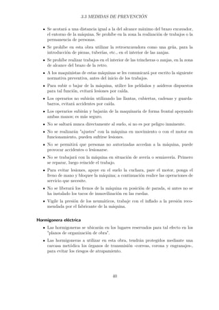 3.3 MEDIDAS DE PREVENCIÓN 
Se acotará a una distancia igual a la del alcance máximo del brazo excavador, 
el entorno de la máquina. Se prohíbe en la zona la realización de trabajos o la 
permanencia de personas. 
Se prohíbe en esta obra utilizar la retroexcavadora como una grúa, para la 
introducción de piezas, tuberías, etc., en el interior de las zanjas. 
Se prohíbe realizar trabajos en el interior de las trincheras o zanjas, en la zona 
de alcance del brazo de la retro. 
A los maquinistas de estas máquinas se les comunicará por escrito la siguiente 
normativa preventiva, antes del inicio de los trabajos. 
Para subir o bajar de la máquina, utilice los peldaños y asideros dispuestos 
para tal función, evitará lesiones por caída. 
Los operarios no subirán utilizando las llantas, cubiertas, cadenas y guarda-barros, 
evitará accidentes por caída. 
Los operarios subirán y bajarán de la maquinaria de forma frontal apoyando 
ambas manos; es más seguro. 
No se saltará nunca directamente al suelo, si no es por peligro inminente. 
No se realizarán ajustes con la máquina en movimiento o con el motor en 
funcionamiento, pueden sufrirse lesiones. 
No se permitirá que personas no autorizadas accedan a la máquina, puede 
provocar accidentes o lesionarse. 
No se trabajará con la máquina en situación de avería o semiavería. Primero 
se reparar, luego reincide el trabajo. 
Para evitar lesiones, apoye en el suelo la cuchara, pare el motor, ponga el 
freno de mano y bloquee la máquina; a continuación realice las operaciones de 
servicio que necesite. 
No se liberará los frenos de la máquina en posición de parada, si antes no se 
ha instalado los tacos de inmovilización en las ruedas. 
Vigile la presión de los neumáticos, trabaje con el inflado a la presión reco-mendada 
por el fabricante de la máquina. 
Hormigonera eléctrica 
Las hormigoneras se ubicarán en los lugares reservados para tal efecto en los 
planos de organización de obra. 
Las hormigoneras a utilizar en esta obra, tendrán protegidos mediante una 
carcasa metódica los órganos de transmisión -correas, corona y engranajes-, 
para evitar los riesgos de atrapamiento. 
40 
 