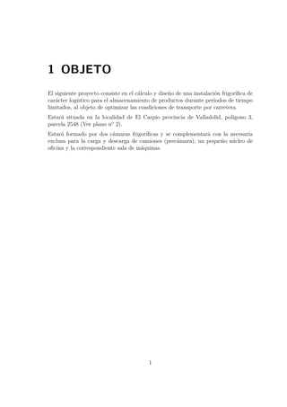 1 OBJETO 
El siguiente proyecto consiste en el cálculo y diseño de una instalación frigorífica de 
carácter logístico para el almacenamiento de productos durante periodos de tiempo 
limitados, al objeto de optimizar las condiciones de transporte por carretera. 
Estará situada en la localidad de El Carpio provincia de Valladolid, polígono 3, 
parcela 2548 (Ver plano nº 2). 
Estará formado por dos cámaras frigoríficas y se complementará con la necesaria 
exclusa para la carga y descarga de camiones (precámara), un pequeño núcleo de 
oficina y la correspondiente sala de máquinas. 
1 
 