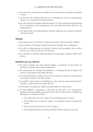 3.3 MEDIDAS DE PREVENCIÓN 
Las carcasas y demás partes metálicas de las hormigoneras estarán conectadas 
a tierra. 
La botonera de mandos eléctricos de la hormigonera será de accionamiento 
estanco, en prevención del riesgo eléctrico. 
Las operaciones de limpieza directa-manual, se efectuarán previa desconexión 
de la red eléctrica de la hormigonera, para previsión del riesgo eléctrico y de 
atrapamientos. 
Las operaciones de mantenimiento estarán realizadas por personal especiali-zado 
para tal fin. 
Vibrador 
Las operaciones de vibrado se realizaron siempre sobre posiciones estables. 
Se procederá a la limpieza diaria del vibrador después de su utilización. 
El cable de alimentación del vibrador deberá estar protegido, sobre todo si 
discurre por zonas de paso de los operarios. 
Los vibradores deberán estar protegidos eléctricamente mediante doble aisla-miento. 
Soldadura por arco eléctrica 
En todo momento los tajos estarán limpios y ordenados en prevención de 
tropiezos y pisadas sobre objetos punzantes. 
Se suspenderán los trabajos de soldadura a la intemperie bajo el régimen de 
lluvias, en prevención del riesgo eléctrico. 
Los portaelectrodos a utilizar en esta obra, tendrán el soporte de manutención 
en material aislante de la electricidad. 
Se prohíbe expresamente la utilización en esta obra de portaelectrodos dete-riorados, 
en prevención del riesgo eléctrico. 
El personal encargado de soldar será especialista en estas tareas. 
A cada soldador y ayundante a intervenir en esta obra, se le entregará la 
siguiente lista de medidas preventivas; del recibo se dará cuenta a la Dirección 
Facultativa o Jefatura de Obra: 
• Las radiaciones del arco voltaico son perniciosas para su salud 
• Se Protéjerá con el yelmo de soldar o la pantalla de mano siempre que 
suelde. 
• No se mirará directamente al arco voltaico. 
• La intensidad luminosa puede producirle lesiones graves en los ojos. 
41 
 
