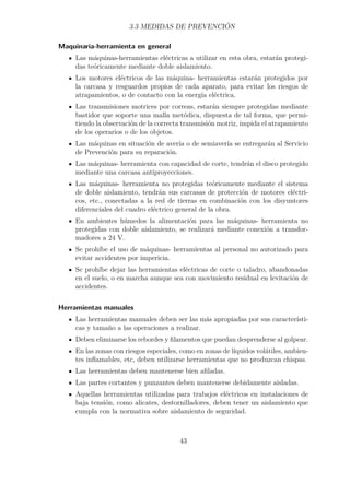 3.3 MEDIDAS DE PREVENCIÓN 
Maquinaria-herramienta en general 
Las máquinas-herramientas eléctricas a utilizar en esta obra, estarán protegi-das 
teóricamente mediante doble aislamiento. 
Los motores eléctricos de las máquina- herramientas estarán protegidos por 
la carcasa y resguardos propios de cada aparato, para evitar los riesgos de 
atrapamientos, o de contacto con la energía eléctrica. 
Las transmisiones motrices por correas, estarán siempre protegidas mediante 
bastidor que soporte una malla metódica, dispuesta de tal forma, que permi-tiendo 
la observación de la correcta transmisión motriz, impida el atrapamiento 
de los operarios o de los objetos. 
Las máquinas en situación de avería o de semiavería se entregarán al Servicio 
de Prevención para su reparación. 
Las máquinas- herramienta con capacidad de corte, tendrán el disco protegido 
mediante una carcasa antiproyecciones. 
Las máquinas- herramienta no protegidas teóricamente mediante el sistema 
de doble aislamiento, tendrán sus carcasas de protección de motores eléctri-cos, 
etc., conectadas a la red de tierras en combinación con los disyuntores 
diferenciales del cuadro eléctrico general de la obra. 
En ambientes húmedos la alimentación para las máquinas- herramienta no 
protegidas con doble aislamiento, se realizará mediante conexión a transfor-madores 
a 24 V. 
Se prohíbe el uso de máquinas- herramientas al personal no autorizado para 
evitar accidentes por impericia. 
Se prohíbe dejar las herramientas eléctricas de corte o taladro, abandonadas 
en el suelo, o en marcha aunque sea con movimiento residual en levitación de 
accidentes. 
Herramientas manuales 
Las herramientas manuales deben ser las más apropiadas por sus característi-cas 
y tamaño a las operaciones a realizar. 
Deben eliminarse los rebordes y filamentos que puedan desprenderse al golpear. 
En las zonas con riesgos especiales, como en zonas de líquidos volátiles, ambien-tes 
inflamables, etc, deben utilizarse herramientas que no produzcan chispas. 
Las herramientas deben mantenerse bien afiladas. 
Las partes cortantes y punzantes deben mantenerse debidamente aisladas. 
Aquellas herramientas utilizadas para trabajos eléctricos en instalaciones de 
baja tensión, como alicates, destornilladores, deben tener un aislamiento que 
cumpla con la normativa sobre aislamiento de seguridad. 
43 
 