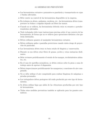3.3 MEDIDAS DE PREVENCIÓN 
Las herramientas cortantes o punzantes se guardarán y transportarán en cajas 
o fundas adecuadas. 
Debe existir un control de las herramientas disponibles en la empresa. 
En trabajos en altura, andamios, escaleras, etc., las herramientas deben trans-portarse 
en bolsas o colgadas dejando así libres las manos. 
Cuando no se utilicen, las herramientas deberán estar en estantes o portahe-rramientas 
adecuados. 
Todo trabajador debe tener instrucciones precisas sobre el uso correcto de las 
herramientas, de forma que no se utilicen para operaciones distintas a las que 
están destinadas. 
Deben utilizarse guantes al manipular herramientas cortantes. 
Deben utilizarse gafas o pantallas protectoras cuando exista riesgo de proyec-ción 
de partículas. 
Las herramientas deben estar en buen estado de limpieza y conservación. 
Durante su uso deben estar libres de grasas, aceites y otras sustancias desli-zantes. 
Debe revisarse periódicamente el estado de los mangos, recubrimientos aislan-tes, 
etc. 
En el caso de martillos neumáticos, se deben colocar sobre la pieza o zona de 
trabajo antes de apretar el disparador. 
Deben inspeccionarse periódicamente las mangueras y conexiones de aire com-primido. 
No se debe utilizar el aire comprimido para realizar limpiezas de máquinas o 
prendas personales. 
Los trabajadores deben protegerse del ruido producido por este tipo de herra-mientas. 
Se deben utilizar fajas que aíslen de las vibraciones producidas por este tipo 
de herramientas. 
Todas estas medidas preventivas también se aplicarán para los guantes neu-máticos. 
44 
 