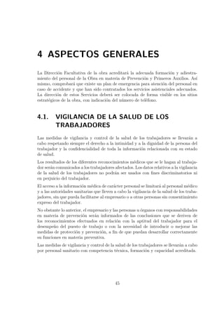 4 ASPECTOS GENERALES 
La Dirección Facultativa de la obra acreditará la adecuada formación y adiestra-miento 
del personal de la Obra en materia de Prevención y Primeros Auxilios. Así 
mismo, comprobará que existe un plan de emergencia para atención del personal en 
caso de accidente y que han sido contratados los servicios asistenciales adecuados. 
La dirección de estos Servicios deberá ser colocada de forma visible en los sitios 
estratégicos de la obra, con indicación del número de teléfono. 
4.1. VIGILANCIA DE LA SALUD DE LOS 
TRABAJADORES 
Las medidas de vigilancia y control de la salud de los trabajadores se llevarán a 
cabo respetando siempre el derecho a la intimidad y a la dignidad de la persona del 
trabajador y la confidencialidad de toda la información relacionada con su estado 
de salud. 
Los resultados de los diferentes reconocimientos médicos que se le hagan al trabaja-dor 
serán comunicados a los trabajadores afectados. Los datos relativos a la vigilancia 
de la salud de los trabajadores no podrán ser usados con fines discriminatorios ni 
en perjuicio del trabajador. 
El acceso a la información médica de carácter personal se limitará al personal médico 
y a las autoridades sanitarias que lleven a cabo la vigilancia de la salud de los traba-jadores, 
sin que pueda facilitarse al empresario o a otras personas sin consentimiento 
expreso del trabajador. 
No obstante lo anterior, el empresario y las personas u órganos con responsabilidades 
en materia de prevención serán informados de las conclusiones que se deriven de 
los reconocimientos efectuados en relación con la aptitud del trabajador para el 
desempeño del puesto de trabajo o con la necesidad de introducir o mejorar las 
medidas de protección y prevención, a fin de que puedan desarrollar correctamente 
su funciones en materia preventiva. 
Las medidas de vigilancia y control de la salud de los trabajadores se llevarán a cabo 
por personal sanitario con competencia técnica, formación y capacidad acreditada. 
45 
 