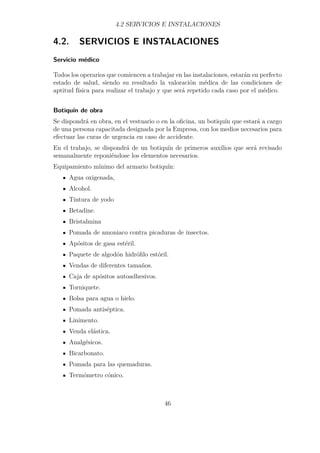 4.2 SERVICIOS E INSTALACIONES 
4.2. SERVICIOS E INSTALACIONES 
Servicio médico 
Todos los operarios que comiencen a trabajar en las instalaciones, estarán en perfecto 
estado de salud, siendo su resultado la valoración médica de las condiciones de 
aptitud física para realizar el trabajo y que será repetido cada caso por el médico. 
Botiquín de obra 
Se dispondrá en obra, en el vestuario o en la oficina, un botiquín que estará a cargo 
de una persona capacitada designada por la Empresa, con los medios necesarios para 
efectuar las curas de urgencia en caso de accidente. 
En el trabajo, se dispondrá de un botiquín de primeros auxilios que será revisado 
semanalmente reponiéndose los elementos necesarios. 
Equipamiento mínimo del armario botiquín: 
Agua oxigenada, 
Alcohol. 
Tintura de yodo 
Betadine. 
Bristalmina 
Pomada de amoniaco contra picaduras de insectos. 
Apósitos de gasa estéril. 
Paquete de algodón hidrófilo estóril. 
Vendas de diferentes tamaños. 
Caja de apósitos autoadhesivos. 
Torniquete. 
Bolsa para agua o hielo. 
Pomada antiséptica. 
Linimento. 
Venda elástica. 
Analgésicos. 
Bicarbonato. 
Pomada para las quemaduras. 
Termómetro cónico. 
46 
 