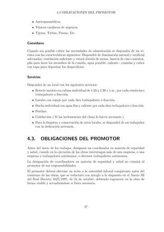 4.3 OBLIGACIONES DEL PROMOTOR 
Antiespasmédicos. 
Tónicos cardíacos de urgencia. 
Tijeras, Tiritas, Pinzas, Etc. 
Comedores 
Cuando sea posible cubrir las necesidades de alimentación se dispondrá de un re-cinto 
con las características siguientes: Dispondrá de iluminación natural y artificial 
adecuadas, ventilación suficiente y estará dotada de mesas, bancos de cinco asientos, 
pila para lavar los utensilios de la comida, agua potable, caliente - comidas y cubos 
con tapa para depositar los desperdicios. 
Servicios 
Dispondrá de un local con los siguientes servicios: 
Retrete inodoro en cabina individual de 1.20 x 2.30 x 1 m., por cada veinticinco 
trabajadores o fracción. 
Lavabo con espejo por cada diez trabajadores o fracción. 
Ducha individual con agua fría y caliente por cada diez trabajadores o fracción. 
Perchas. 
Calefacción ( Si las inclemencias del clima lo hacen necesario ). 
Para la limpieza y conservación de estos locales, se dispondrá de un trabajador 
con la dedicación necesaria. 
4.3. OBLIGACIONES DEL PROMOTOR 
Antes del inicio de los trabajos, designará un coordinador en materia de seguridad 
y salud, cuando en la ejecución de las obras intervengan más de una empresa, o una 
empresa y trabajadores autónomos, o diversos trabajadores autónomos. 
La designación de coordinadores en materia de seguridad y salud no eximirá al 
promotor de sus responsabilidades. 
El promotor deberá efectuar un aviso a la autoridad laboral competente antes del 
comienzo de las obras, que se redactará con arreglo a lo dispuesto en el Anexo III 
del Real Decreto 1627/1997, de 24 de octubre, debiendo exponerse en la obra de 
forma visible y actualizándose si fuera necesario. 
47 
 
