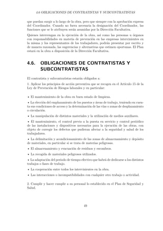 4.6 OBLIGACIONES DE CONTRATISTAS Y SUBCONTRATISTAS 
que puedan surgir a lo largo de la obra, pero que siempre con la aprobación expresa 
del Coordinador. Cuando no fuera necesaria la designación del Coordinador, las 
funciones que se le atribuyen serán asumidas por la Dirección Facultativa. 
Quienes intervengan en la ejecución de la obra, así como las personas u órganos 
con responsabilidades en materia de prevención en las empresas intervinientes en 
la misma y los representantes de los trabajadores, podrán presentar por escrito y 
de manera razonada, las sugerencias y alternativas que estimen oportunas. El Plan 
estará en la obra a disposición de la Dirección Facultativa. 
4.6. OBLIGACIONES DE CONTRATISTAS Y 
SUBCONTRATISTAS 
El contratista y subcontratistas estarán obligados a: 
1. Aplicar los principios de acción preventiva que se recogen en el Artículo 15 de la 
Ley de Prevención de Riesgos laborales y en particular: 
• El mantenimiento de la obra en buen estado de limpieza. 
• La elección del emplazamiento de los puestos y áreas de trabajo, teniendo en cuen-ta 
sus condiciones de acceso y la determinación de las vías o zonas de desplazamiento 
o circulación. 
• La manipulación de distintos materiales y la utilización de medios auxiliares. 
• El mantenimiento, el control previo a la puesta en servicio y control periódico 
de las instalaciones y dispositivos necesarios para la ejecución de las obras, con 
objeto de corregir los defectos que pudieran afectar a la seguridad y salud de los 
trabajadores. 
• La delimitación y acondicionamiento de las zonas de almacenamiento y depósito 
de materiales, en particular si se trata de materias peligrosas. 
• El almacenamiento y evacuación de residuos y escombros. 
• La recogida de materiales peligrosos utilizados. 
• La adaptación del período de tiempo efectivo que habrá de dedicarse a los distintos 
trabajos o fases de trabajo. 
• La cooperación entre todos los intervinientes en la obra. 
• Las interacciones o incompatibilidades con cualquier otro trabajo o actividad. 
2. Cumplir y hacer cumplir a su personal lo establecido en el Plan de Seguridad y 
Salud. 
49 
 