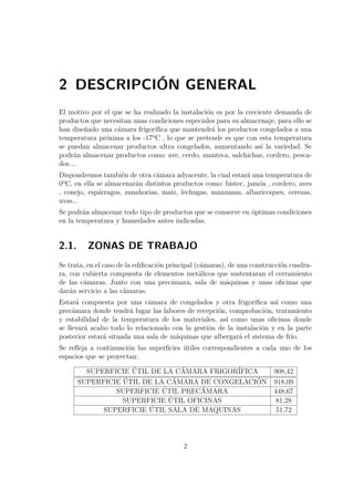 2 DESCRIPCIÓN GENERAL 
El motivo por el que se ha realizado la instalación es por la creciente demanda de 
productos que necesitan unas condiciones especiales para su almacenaje, para ello se 
han diseñado una cámara frigorífica que mantendrá los productos congelados a una 
temperatura próxima a los -17ºC , lo que se pretende es que con esta temperatura 
se puedan almacenar productos ultra congelados, aumentando así la variedad. Se 
podrán almacenar productos como: ave, cerdo, manteca, salchichas, cordero, pesca-dos.... 
Dispondremos también de otra cámara adyacente, la cual estará una temperatura de 
0ºC, en ella se almacenarán distintos productos como: bistec, jamón , cordero, aves 
, conejo, espárragos, zanahorias, maíz, lechugas, manzanas, albaricoques, cerezas, 
uvas... 
Se podrán almacenar todo tipo de productos que se conserve en óptimas condiciones 
en la temperatura y humedades antes indicadas. 
2.1. ZONAS DE TRABAJO 
Se trata, en el caso de la edificación principal (cámaras), de una construcción cuadra-ra, 
con cubierta compuesta de elementos metálicos que sustentaran el cerramiento 
de las cámaras. Junto con una precámara, sala de máquinas y unas oficinas que 
darán servicio a las cámaras. 
Estará compuesta por una cámara de congelados y otra frigorífica así como una 
precámara donde tendrá lugar las labores de recepción, comprobación, tratamiento 
y estabilidad de la temperatura de los materiales, así como unas oficinas donde 
se llevará acabo todo lo relacionado con la gestión de la instalación y en la parte 
posterior estará situada una sala de máquinas que albergará el sistema de frío. 
Se refleja a continuación las superficies útiles correspondientes a cada uno de los 
espacios que se proyectan: 
SUPERFICIE ÚTIL DE LA CÁMARA FRIGORÍFICA 908,42 
SUPERFICIE ÚTIL DE LA CÁMARA DE CONGELACIÓN 918,09 
SUPERFICIE ÚTIL PRECÁMARA 448,67 
SUPERFICIE ÚTIL OFICINAS 81,28 
SUPERFICIE ÚTIL SALA DE MAQUINAS 51,72 
2 
 