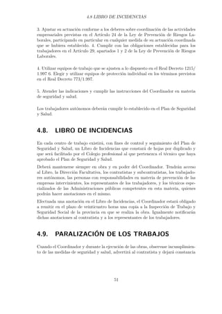 4.8 LIBRO DE INCIDENCIAS 
3. Ajustar su actuación conforme a los deberes sobre coordinación de las actividades 
empresariales previstas en el Artículo 24 de la Ley de Prevención de Riesgos La-borales, 
participando en particular en cualquier medida de su actuación coordinada 
que se hubiera establecido. 4. Cumplir con las obligaciones establecidas para los 
trabajadores en el Artículo 29, apartados 1 y 2 de la Ley de Prevención de Riesgos 
Laborales. 
4. Utilizar equipos de trabajo que se ajusten a lo dispuesto en el Real Decreto 1215/ 
1.997 6. Elegir y utilizar equipos de protección individual en los términos previstos 
en el Real Decreto 773/1.997. 
5. Atender las indicaciones y cumplir las instrucciones del Coordinador en materia 
de seguridad y salud. 
Los trabajadores autónomos deberán cumplir lo establecido en el Plan de Seguridad 
y Salud. 
4.8. LIBRO DE INCIDENCIAS 
En cada centro de trabajo existirá, con fines de control y seguimiento del Plan de 
Seguridad y Salud, un Libro de Incidencias que constará de hojas por duplicado y 
que será facilitado por el Colegio profesional al que pertenezca el técnico que haya 
aprobado el Plan de Seguridad y Salud. 
Deberá mantenerse siempre en obra y en poder del Coordinador. Tendrán acceso 
al Libro, la Dirección Facultativa, los contratistas y subcontratistas, los trabajado-res 
autónomos, las personas con responsabilidades en materia de prevención de las 
empresas intervinientes, los representantes de los trabajadores, y los técnicos espe-cializados 
de las Administraciones públicas competentes en esta materia, quienes 
podrán hacer anotaciones en el mismo. 
Efectuada una anotación en el Libro de Incidencias, el Coordinador estará obligado 
a remitir en el plazo de veinticuatro horas una copia a la Inspección de Trabajo y 
Seguridad Social de la provincia en que se realiza la obra. Igualmente notificarán 
dichas anotaciones al contratista y a los representantes de los trabajadores. 
4.9. PARALIZACIÓN DE LOS TRABAJOS 
Cuando el Coordinador y durante la ejecución de las obras, observase incumplimien-to 
de las medidas de seguridad y salud, advertirá al contratista y dejará constancia 
51 
 