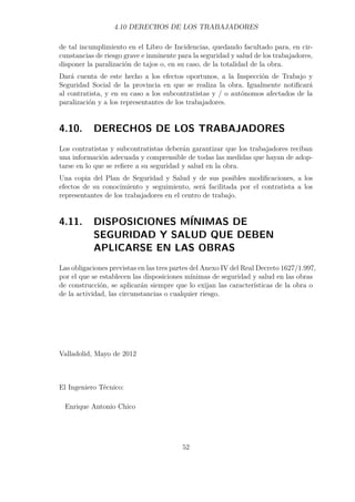 4.10 DERECHOS DE LOS TRABAJADORES 
de tal incumplimiento en el Libro de Incidencias, quedando facultado para, en cir-cunstancias 
de riesgo grave e inminente para la seguridad y salud de los trabajadores, 
disponer la paralización de tajos o, en su caso, de la totalidad de la obra. 
Dará cuenta de este hecho a los efectos oportunos, a la Inspección de Trabajo y 
Seguridad Social de la provincia en que se realiza la obra. Igualmente notificará 
al contratista, y en su caso a los subcontratistas y / o autónomos afectados de la 
paralización y a los representantes de los trabajadores. 
4.10. DERECHOS DE LOS TRABAJADORES 
Los contratistas y subcontratistas deberán garantizar que los trabajadores reciban 
una información adecuada y comprensible de todas las medidas que hayan de adop-tarse 
en lo que se refiere a su seguridad y salud en la obra. 
Una copia del Plan de Seguridad y Salud y de sus posibles modificaciones, a los 
efectos de su conocimiento y seguimiento, será facilitada por el contratista a los 
representantes de los trabajadores en el centro de trabajo. 
4.11. DISPOSICIONES MÍNIMAS DE 
SEGURIDAD Y SALUD QUE DEBEN 
APLICARSE EN LAS OBRAS 
Las obligaciones previstas en las tres partes del Anexo IV del Real Decreto 1627/1.997, 
por el que se establecen las disposiciones mínimas de seguridad y salud en las obras 
de construcción, se aplicarán siempre que lo exijan las características de la obra o 
de la actividad, las circunstancias o cualquier riesgo. 
Valladolid, Mayo de 2012 
El Ingeniero Técnico: 
Enrique Antonio Chico 
52 
 