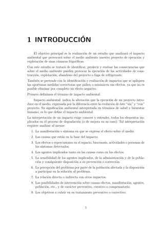 1 INTRODUCCIÓN 
El objetivo principal es la realización de un estudio que analizará el impacto 
ambiental que provocará sobre el medio ambiente nuestro proyecto de ejecución y 
explotación de unas cámaras frigoríficas. 
Con este estudio se tratará de identificar, predecir y evaluar las consecuencias que 
sobre el medio ambiente pueden provocar la ejecución de las actividades de cons-trucción, 
explotación, abandono del proyecto o fuga de refrigerante. 
También se pretende con la identificación y evaluación de impactos que se apliquen 
las oportunas medidas correctoras que palíen o minimicen sus efectos, ya que no es 
posible eliminar por completo un efecto negativo. 
Primero definimos el término de impacto ambiental. 
Impacto ambiental: indica la alteración que la ejecución de un proyecto intro-duce 
en el medio, expresada por la diferencia entre la evolución de éste “sin” y “con” 
proyecto. Su significación ambiental interpretada en términos de salud y bienestar 
humano, es lo que define el impacto ambiental. 
La interpretación de un impacto exige conocer y entender, todos los elementos im-plicados 
en el proceso de degradación (o de mejora en su caso). Tal interpretación 
requiere analizar al menos: 
1. La manifestación o síntoma en que se expresa el efecto sobre el medio. 
2. Las causas que están en la base del impacto. 
3. Los efectos o repercusiones en el espacio, biocenosis, actividades o personas de 
los síntomas detectados. 
4. Los agentes implicados tanto en las causas como en los efectos. 
5. La sensibilidad de los agentes implicados, de la administración y de la pobla-ción 
y consiguiente disposición a su prevención o corrección. 
6. La percepción del problema por parte de la población afectada y la disposición 
a participar en la solución al problema. 
7. La relación directa o indirecta con otros impactos. 
8. Las posibilidades de intervención sobre causas efectos, manifestación, agentes, 
población, etc., y de carácter preventivo, curativo o compensatorio. 
9. Los objetivos a cubrir en su tratamiento preventivo o correctivo. 
1 
 
