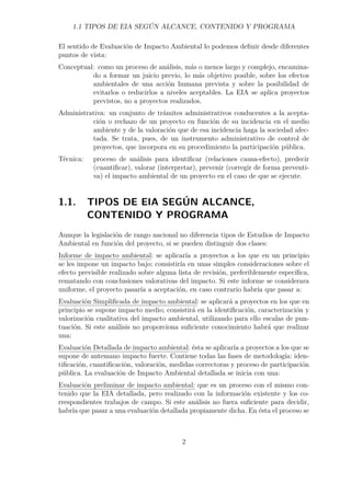 1.1 TIPOS DE EIA SEGÚN ALCANCE, CONTENIDO Y PROGRAMA 
El sentido de Evaluación de Impacto Ambiental lo podemos definir desde diferentes 
puntos de vista: 
Conceptual: como un proceso de análisis, más o menos largo y complejo, encamina-do 
a formar un juicio previo, lo más objetivo posible, sobre los efectos 
ambientales de una acción humana prevista y sobre la posibilidad de 
evitarlos o reducirlos a niveles aceptables. La EIA se aplica proyectos 
previstos, no a proyectos realizados. 
Administrativa: un conjunto de trámites administrativos conducentes a la acepta-ción 
o rechazo de un proyecto en función de su incidencia en el medio 
ambiente y de la valoración que de esa incidencia haga la sociedad afec-tada. 
Se trata, pues, de un instrumento administrativo de control de 
proyectos, que incorpora en su procedimiento la participación pública. 
Técnica: proceso de análisis para identificar (relaciones causa-efecto), predecir 
(cuantificar), valorar (interpretar), prevenir (corregir de forma preventi-va) 
el impacto ambiental de un proyecto en el caso de que se ejecute. 
1.1. TIPOS DE EIA SEGÚN ALCANCE, 
CONTENIDO Y PROGRAMA 
Aunque la legislación de rango nacional no diferencia tipos de Estudios de Impacto 
Ambiental en función del proyecto, si se pueden distinguir dos clases: 
Informe de impacto ambiental: se aplicaría a proyectos a los que en un principio 
se les impone un impacto bajo; consistiría en unas simples consideraciones sobre el 
efecto previsible realizado sobre alguna lista de revisión, preferiblemente específica, 
rematando con conclusiones valorativas del impacto. Si este informe se considerara 
uniforme, el proyecto pasaría a aceptación, en caso contrario habría que pasar a: 
Evaluación Simplificada de impacto ambiental: se aplicará a proyectos en los que en 
principio se supone impacto medio; consistirá en la identificación, caracterización y 
valorización cualitativa del impacto ambiental, utilizando para ello escalas de pun-tuación. 
Si este análisis no proporciona suficiente conocimiento habrá que realizar 
una: 
Evaluación Detallada de impacto ambiental: ésta se aplicaría a proyectos a los que se 
supone de antemano impacto fuerte. Contiene todas las fases de metodología: iden-tificación, 
cuantificación, valoración, medidas correctoras y proceso de participación 
pública. La evaluación de Impacto Ambiental detallada se inicia con una: 
Evaluación preliminar de impacto ambiental: que es un proceso con el mismo con-tenido 
que la EIA detallada, pero realizado con la información existente y los co-rrespondientes 
trabajos de campo. Si este análisis no fuera suficiente para decidir, 
habría que pasar a una evaluación detallada propiamente dicha. En ésta el proceso se 
2 
 