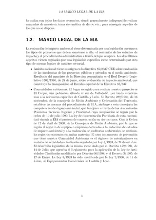 1.2 MARCO LEGAL DE LA EIA 
formaliza con todos los datos necesarios, siendo generalmente indispensable realizar 
campañas de muestreo, toma sistemática de datos, etc., para conseguir aquellos de 
los que no se dispone. 
1.2. MARCO LEGAL DE LA EIA 
La evaluación de impacto ambiental viene determinada por una legislación que marca 
los tipos de proyectos que deben someterse a ella, el contenido de los estudios de 
impacto y el procedimiento administrativo a través del que se aplica. Los dos últimos 
aspectos vienen regulados por una legislación específica viene determinado por otro 
tipo de normas legales de carácter sectorial. 
Ámbito nacional: tiene su origen en la directiva 85/8337 CEE sobre evaluación 
de las incidencias de los proyectos públicos y privados en el medio ambiente. 
Resultado del mandato de la Directiva comunitaria es el Real Decreto Legis-lativo 
1302/1986, de 28 de junio, sobre evaluación de impacto ambiental, que 
constituye la transposición al Derecho español de la Directiva 85/337. 
Comunidades autónomas: El lugar escogido para realizar nuestro proyecto es 
El Carpio, una población situada al sur de Valladolid, por tanto atendere-mos 
a la normativa específica de Castilla y León. El Decreto 289/1989, de 16 
noviembre, de la consejería de Medio Ambiente y Ordenación del Territorio, 
establece las normas del procedimiento de EIA, atribuye a esta consejería las 
competencias de órgano ambiental, que las ejerce a través de las denominadas 
Ponencias Técnicas Regional y Provincial, cuya composición se regula por la 
orden de 10 de julio 1990. La ley de concentración Parcelaria de esta comuni-dad 
vincula a EIA el proceso de concentración en ciertos casos. Con la Orden 
de 12 de abril de 2000, de la Consejería de Medio Ambiente, por la que se 
regula el registro de equipos o empresas dedicadas a la redacción de estudios 
de impacto ambiental y a la realización de auditorias ambientales, se unifican, 
los registros existentes en ambas materias. El otro instrumento de prevención 
que tiene nuestra Comunidad Autónoma es el régimen de autorizaciones en 
materia de actividades clasificadas regulado por Ley 5/1993, de 21 de octubre. 
El desarrollo legislativo de la misma viene dado por el Decreto 159/1994, de 
14 de Julio, que aprueba el Reglamento para la aplicación de la Ley de Acti-vidades 
Clasificadas modificado por Decreto 66/1998, y el Decreto 3/1995, de 
12 de Enero. La Ley 5/1993 ha sido modificada por la Ley 2/1996, de 18 de 
Junio, de Equipamientos Comerciales de Castilla y León. 
3 
 