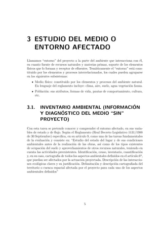 3 ESTUDIO DEL MEDIO O 
ENTORNO AFECTADO 
Llamamos “entorno” del proyecto a la parte del ambiente que interacciona con él, 
en cuanto fuente de recursos naturales y materias primas, soporte de los elementos 
físicos que lo forman y receptor de efluentes. Temáticamente el “entorno” está cons-tituido 
por los elementos y procesos interrelacionados, los cuales pueden agruparse 
en los siguientes subsistemas: 
Medio físico: constituido por los elementos y procesos del ambiente natural. 
En lenguaje del reglamento incluye: clima, aire, suelo, agua vegetación fauna. 
Población: sus atributos, formas de vida, pautas de comportamiento, cultura, 
etc. 
3.1. INVENTARIO AMBIENTAL (INFORMACIÓN 
Y DIAGNÓSTICO DEL MEDIO “SIN” 
PROYECTO) 
Con esta tarea se pretende conocer y comprender el entorno afectado, en sus varia-bles 
de estado y de flujo. Según el Reglamento (Real Decreto Legislativo 1131/1988 
de 30 Septiembre) especifica, en su artículo 9, como una de las tareas fundamentales 
de la evaluación y consiste en: “Estudio del estado del lugar y de sus condiciones 
ambientales antes de la realización de las obras, así como de los tipos existentes 
de ocupación del suelo y aprovechamientos de otros recursos naturales, teniendo en 
cuenta las actividades preexistentes. Identificación, censo, inventario, cuantificación 
y, en su caso, cartografía de todos los aspectos ambientales definidos en el artículo 6º, 
que puedan ser afectados por la actuación proyectada. Descripción de las interaccio-nes 
ecológicas claves y su justificación. Delimitación y descripción cartografiada del 
territorio o cuenca espacial afectada por el proyecto para cada uno de los aspectos 
ambientales definidos” 
5 
 