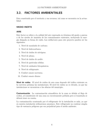 3.2 FACTORES AMBIENTALES 
3.2. FACTORES AMBIENTALES 
Esta constituido por el territorio y sus recursos, tal como se encuentra en la actua-lidad. 
MEDIO INERTE 
AIRE 
Este factor se refiere a la calidad del aire expresada en términos del grado o pureza 
o de los niveles de inmisión de los contaminantes existentes, incluyendo la ener-gía 
disipada en forma de ruido. Los subfactores para este proyecto pueden ser los 
siguientes: 
1. Nivel de monóxido de carbono. 
2. Nivel de hidrocarburos. 
3. Nivel de óxidos de nitrógeno. 
4. Nivel de plomo. 
5. Nivel de óxidos de azufre. 
6. Nivel de partículas sólidas. 
7. Nivel de oxidantes fotoquímicos. 
8. Nivel de refrigerante. 
9. Confort sonoro nocturno. 
10. Confort sonoro diurno 
Nivel de ruidos El nivel de ruidos de esta zona depende del tráfico existente en 
la carretera próxima las instalaciones. El nivel de ruidos no es elevado, ya que las 
instalaciones se encuentran a las afueras del municipio. 
Contaminación La contaminación atmosférica de la zona es debida al flujo de 
coches, al considerarse de una zona no excesivamente poblada pero si transitada se 
deberá tener en cuenta. 
La contaminación ocasionada por el refrigerante de la instalación es nula, ya que 
en nuestra instalación utilizaremos amoniaco. Este refrigerante no contiene ningún 
tipo de sustancia peligrosa que sea perjudicial para el medio ambiente. 
6 
 