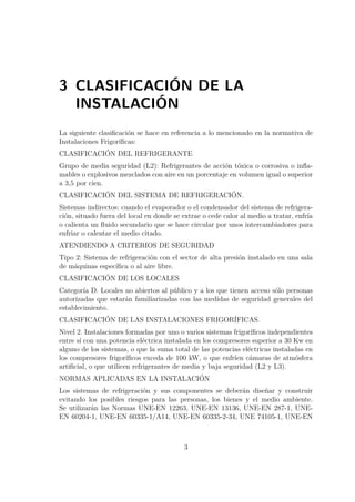 3 CLASIFICACIÓN DE LA 
INSTALACIÓN 
La siguiente clasificación se hace en referencia a lo mencionado en la normativa de 
Instalaciones Frigoríficas: 
CLASIFICACIÓN DEL REFRIGERANTE 
Grupo de media seguridad (L2): Refrigerantes de acción tóxica o corrosiva o infla-mables 
o explosivos mezclados con aire en un porcentaje en volumen igual o superior 
a 3,5 por cien. 
CLASIFICACIÓN DEL SISTEMA DE REFRIGERACIÓN. 
Sistemas indirectos: cuando el evaporador o el condensador del sistema de refrigera-ción, 
situado fuera del local en donde se extrae o cede calor al medio a tratar, enfría 
o calienta un fluido secundario que se hace circular por unos intercambiadores para 
enfriar o calentar el medio citado. 
ATENDIENDO A CRITERIOS DE SEGURIDAD 
Tipo 2: Sistema de refrigeración con el sector de alta presión instalado en una sala 
de máquinas específica o al aire libre. 
CLASIFICACIÓN DE LOS LOCALES 
Categoría D. Locales no abiertos al público y a los que tienen acceso sólo personas 
autorizadas que estarán familiarizadas con las medidas de seguridad generales del 
establecimiento. 
CLASIFICACIÓN DE LAS INSTALACIONES FRIGORÍFICAS. 
Nivel 2. Instalaciones formadas por uno o varios sistemas frigoríficos independientes 
entre sí con una potencia eléctrica instalada en los compresores superior a 30 Kw en 
alguno de los sistemas, o que la suma total de las potencias eléctricas instaladas en 
los compresores frigoríficos exceda de 100 kW, o que enfríen cámaras de atmósfera 
artificial, o que utilicen refrigerantes de media y baja seguridad (L2 y L3). 
NORMAS APLICADAS EN LA INSTALACIÓN 
Los sistemas de refrigeración y sus componentes se deberán diseñar y construir 
evitando los posibles riesgos para las personas, los bienes y el medio ambiente. 
Se utilizarán las Normas UNE-EN 12263, UNE-EN 13136, UNE-EN 287-1, UNE-EN 
60204-1, UNE-EN 60335-1/A14, UNE-EN 60335-2-34, UNE 74105-1, UNE-EN 
3 
 