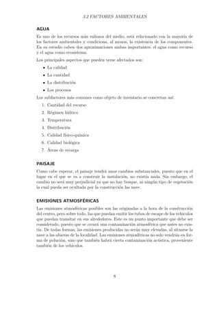 3.2 FACTORES AMBIENTALES 
AGUA 
Es uno de los recursos más valiosos del medio, está relacionado con la mayoría de 
los factores ambientales y condiciona, al menos, la existencia de los componentes. 
En su estudio caben dos aproximaciones ambas importantes: el agua como recurso 
y el agua como ecosistema. 
Los principales aspectos que pueden verse afectados son: 
La calidad 
La cantidad 
La distribución 
Los procesos 
Los subfactores más comunes como objeto de inventario se concretan así: 
1. Cantidad del recurso 
2. Régimen hídrico 
3. Temperatura 
4. Distribución 
5. Calidad físico-química 
6. Calidad biológica 
7. Áreas de recarga 
PAISAJE 
Como cabe esperar, el paisaje tendrá unos cambios substanciales, puesto que en el 
lugar en el que se va a construir la instalación, no existía nada. Sin embargo, el 
cambio no será muy perjudicial ya que no hay bosque, ni ningún tipo de vegetación 
la cual pueda ser ocultada por la construcción las nave. 
EMISIONES ATMOSFÉRICAS 
Las emisiones atmosféricas posibles son las originadas a la hora de la construcción 
del centro, pero sobre todo, las que puedan emitir los tubos de escape de los vehículos 
que puedan transitar en sus alrededores. Este es un punto importante que debe ser 
considerado, puesto que se creará una contaminación atmosférica que antes no exis-tía. 
De todas formas, las emisiones producidas no serán muy elevadas, al situarse la 
nave a las afueras de la localidad. Las emisiones atmosféricas no solo vendrán en for-ma 
de polución, sino que también habrá cierta contaminación acústica, proveniente 
también de los vehículos. 
8 
 