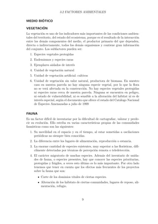 3.2 FACTORES AMBIENTALES 
MEDIO BIÓTICO 
VEGETACIÓN 
La vegetación es uno de los indicadores más importantes de las condiciones ambien-tales 
del territorio, del estado del ecosistema, porque es el resultado de la interacción 
entre los demás componentes del medio, el productor primario del que dependen, 
directa o indirectamente, todos los demás organismos y contiene gran información 
del conjunto. Los subfactores pueden ser: 
1. Especies vegetales protegidas 
2. Endemismos y especies raras 
3. Ejemplares aislados de interés 
4. Unidad de vegetación natural 
5. Unidad de vegetación artificial: cultivos 
6. Unidad de vegetación sin valor natural, productora de biomasa. En nuestro 
caso en nuestra parcela no hay ninguna especie vegetal, por lo que la flora 
no se verá afectada en la construcción. No hay especies vegetales protegidas 
ni especies raras cerca de nuestra parcela. Ninguna se encuentra en peligro, 
ni estado de vulnerabilidad, ni es sensible a la alteración del hábitat ni es de 
interés especial, según el documento que ofrece el estado del Catálogo Nacional 
de Especies Amenazadas a julio de 1999 
FAUNA 
Es un factor difícil de inventariar por la dificultad de cartografiar, valorar y prede-cir 
su evolución. Ello estriba en varias características propias de las comunidades 
faunísticas como son las siguientes: 
1. Su movilidad en el espacio y en el tiempo, al estar sometidas a oscilaciones 
periódicas no siempre bien conocidas. 
2. La diferencia entre los lugares de alimentación, reproducción o estancia. 
3. La enorme cantidad de especies existentes, muy superior a las florísticas, difí-cilmente 
detectadas por técnicas de percepción remota o teledetección. 
4. El carácter migratorio de muchas especies. Además del inventario de unida-des 
de fauna, o especies presentes, hay que conocer las especies prioritarias, 
protegidas y frágiles, a veces esto último es lo más importante. Por otro lado 
tenemos que tener en cuenta que los efectos más frecuentes de los proyectos 
sobre la fauna que son: 
Corte de los dominios vitales de ciertas especies. 
Alteración de los hábitats de ciertas comunidades, lugares de reposo, ali-mentación, 
refugio. 
9 
 