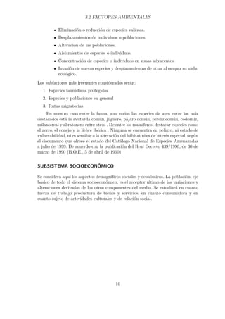 3.2 FACTORES AMBIENTALES 
Eliminación o reducción de especies valiosas. 
Desplazamientos de individuos o poblaciones. 
Alteración de las poblaciones. 
Aislamientos de especies o individuos. 
Concentración de especies o individuos en zonas adyacentes. 
Invasión de nuevas especies y desplazamientos de otras al ocupar su nicho 
ecológico. 
Los subfactores más frecuentes considerados serán: 
1. Especies faunísticas protegidas 
2. Especies y poblaciones en general 
3. Rutas migratorias 
En nuestro caso entre la fauna, son varias las especies de aves entre los más 
destacados está la avutarda común, jilguero, pájaro común, perdiz común, codorniz, 
milano real y al ratonero entre otros . De entre los mamíferos, destacar especies como 
el zorro, el conejo y la liebre ibérica . Ninguna se encuentra en peligro, ni estado de 
vulnerabilidad, ni es sensible a la alteración del hábitat ni es de interés especial, según 
el documento que ofrece el estado del Catálogo Nacional de Especies Amenazadas 
a julio de 1999. De acuerdo con la publicación del Real Decreto 439/1990, de 30 de 
marzo de 1990 (B.O.E., 5 de abril de 1990) 
SUBSISTEMA SOCIOECONÓMICO 
Se considera aquí los aspectos demográficos sociales y económicos. La población, eje 
básico de todo el sistema socioeconómico, es el receptor último de las variaciones y 
alteraciones derivadas de los otros componentes del medio. Se estudiará en cuanto 
fuerza de trabajo productora de bienes y servicios, en cuanto consumidora y en 
cuanto sujeto de actividades culturales y de relación social. 
10 
 