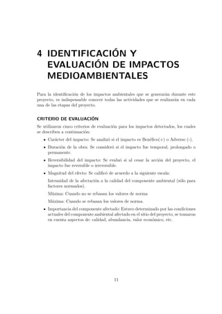 4 IDENTIFICACIÓN Y 
EVALUACIÓN DE IMPACTOS 
MEDIOAMBIENTALES 
Para la identificación de los impactos ambientales que se generarán durante este 
proyecto, es indispensable conocer todas las actividades que se realizarán en cada 
una de las etapas del proyecto. 
CRITERIO DE EVALUACIÓN 
Se utilizaron cinco criterios de evaluación para los impactos detectados, los cuales 
se describen a continuación: 
Carácter del impacto: Se analizó si el impacto es Benéfico(+) o Adverso (-). 
Duración de la obra: Se consideró si el impacto fue temporal, prolongado o 
permanente. 
Reversibilidad del impacto: Se evaluó si al cesar la acción del proyecto, el 
impacto fue reversible o irreversible. 
Magnitud del efecto: Se calificó de acuerdo a la siguiente escala: 
Intensidad de la afectación a la calidad del componente ambiental (sólo para 
factores normados). 
Mínima: Cuando no se rebasan los valores de norma 
Máxima: Cuando se rebasan los valores de norma. 
Importancia del componente afectado: Estuvo determinado por las condiciones 
actuales del componente ambiental afectado en el sitio del proyecto, se tomaron 
en cuenta aspectos de: calidad, abundancia, valor económico, etc. 
11 
 