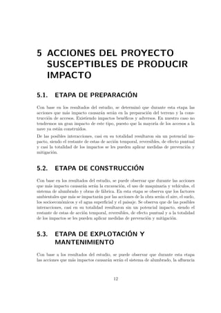 5 ACCIONES DEL PROYECTO 
SUSCEPTIBLES DE PRODUCIR 
IMPACTO 
5.1. ETAPA DE PREPARACIÓN 
Con base en los resultados del estudio, se determinó que durante esta etapa las 
acciones que más impacto causarán serán en la preparación del terreno y la cons-trucción 
de accesos. Existiendo impactos benéficos y adversos. En nuestro caso no 
tendremos un gran impacto de este tipo, puesto que la mayoría de los accesos a la 
nave ya están construidos. 
De las posibles interacciones, casi en su totalidad resultaron sin un potencial im-pacto, 
siendo el restante de estas de acción temporal, reversibles, de efecto puntual 
y casi la totalidad de los impactos se les pueden aplicar medidas de prevención y 
mitigación. 
5.2. ETAPA DE CONSTRUCCIÓN 
Con base en los resultados del estudio, se puede observar que durante las acciones 
que más impacto causarán serán la excavación, el uso de maquinaria y vehículos, el 
sistema de alumbrado y obras de fábrica. En esta etapa se observa que los factores 
ambientales que más se impactarán por las acciones de la obra serán el aire, el suelo, 
los socioeconómicos y el agua superficial y el paisaje. Se observa que de las posibles 
interacciones, casi en su totalidad resultaron sin un potencial impacto, siendo el 
restante de estas de acción temporal, reversibles, de efecto puntual y a la totalidad 
de los impactos se les pueden aplicar medidas de prevención y mitigación. 
5.3. ETAPA DE EXPLOTACIÓN Y 
MANTENIMIENTO 
Con base a los resultados del estudio, se puede observar que durante esta etapa 
las acciones que más impactos causarán serán el sistema de alumbrado, la afluencia 
12 
 