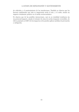 5.3 ETAPA DE EXPLOTACIÓN Y MANTENIMIENTO 
de vehículos y el mantenimiento de las instalaciones. También se observa que los 
factores ambientales que más se impactarán serán el aire, y el ruido, siendo un 
impacto totalmente positivo en el medio socioeconómico. 
Se observa que de las posibles interacciones, casi en su totalidad resultaron sin 
un potencial impacto, siendo el restante de estas de acción temporal, reversibles, de 
efecto puntual y al 100% de los impactos se les pueden aplicar medidas de prevención 
y mitigación. 
13 
 