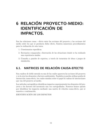 6 RELACIÓN PROYECTO-MEDIO: 
IDENTIFICACIÓN DE 
IMPACTOS. 
Son las relaciones causa - efecto entre las acciones del proyecto y las acciones del 
medio sobre los que se producen dicho efecto. Existen numerosos procedimientos 
para la realización de esta tarea: 
1. Cuestionarios específicos. 
2. Escenarios comparados: observación de las situaciones donde se ha realizado 
una experiencia similar. 
3. Consulta a paneles de expertos, a través de tormentas de ideas o juegos de 
simulación. 
6.1. MATRICES DE RELACIÓN CAUSA-EFECTO 
Son cuadros de doble entrada en una de las cuales aparecen las acciones del proyecto 
y en la otra los elementos o factores ambientales. También se pueden utilizar grafos de 
interacción causa-efecto, los cuales simulan sobre el papel la cadena de interacciones 
que van del proyecto al medio. 
Los métodos cartográficos identifican impactos superponiendo los elementos del pro-yecto 
a los factores del inventario una vez cartografiados. Nosotros hemos optado 
por identificar los impactos mediante una matriz de relación causa-efecto, que se 
muestra a continuación. 
IDENTIFICACIÓN DE LOS IMPACTOS 
14 
 