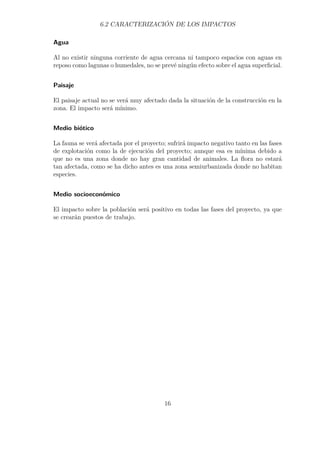6.2 CARACTERIZACIÓN DE LOS IMPACTOS 
Agua 
Al no existir ninguna corriente de agua cercana ni tampoco espacios con aguas en 
reposo como lagunas o humedales, no se prevé ningún efecto sobre el agua superficial. 
Paisaje 
El paisaje actual no se verá muy afectado dada la situación de la construcción en la 
zona. El impacto será mínimo. 
Medio biótico 
La fauna se verá afectada por el proyecto; sufrirá impacto negativo tanto en las fases 
de explotación como la de ejecución del proyecto; aunque esa es mínima debido a 
que no es una zona donde no hay gran cantidad de animales. La flora no estará 
tan afectada, como se ha dicho antes es una zona semiurbanizada donde no habitan 
especies. 
Medio socioeconómico 
El impacto sobre la población será positivo en todas las fases del proyecto, ya que 
se crearán puestos de trabajo. 
16 
 