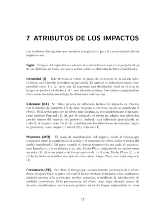 7 ATRIBUTOS DE LOS IMPACTOS 
Los atributos descriptivos que considera el reglamento para la caracterización de los 
impactos son: 
Signo El signo del impacto hace alusión al carácter beneficioso (+) o perjudicial (-) 
de las distintas acciones que van a actuar sobre los distintos factores considerados. 
Intensidad (I) Este término se refiere al grado de incidencia de la acción sobre 
el factor, en el ámbito específico en que actúa. El baremo de valoración estará com-prendido 
entre 1 y 12, en el que 12 expresará una destitución total en el área en 
la que se produce el efecto, y el 1 una afección mínima. Los valores comprendidos 
entre estos dos términos reflejarán situaciones intermedias. 
Extensión (EX) Se refiere al área de influencia teórica del impacto en relación 
con el entorno del proyecto (% de área, respecto al entorno, en que se manifiesta el 
efecto). Si la acción produce un efecto muy localizado, se considerará que el impacto 
tiene carácter Puntual (1). Si, por el contrario, el efecto no admite una ubicación 
precisa dentro del entorno del proyecto, teniendo una influencia generalizada en 
todo él, el impacto será Total (8), considerando las situaciones intermedias, según 
su gradación, como impacto Parcial (2) y Extenso (4). 
Momento (MO) El plazo de manifestación del impacto alude al tiempo que 
transcurre entre la aparición de la acción y el comienzo del efecto sobre el factor del 
medio considerado. Así pues, cuando el tiempo transcurrido sea nulo, el momento 
será Inmediato, y si es inferior a un año, Corto Plazo, asignándole en ambos casos 
un valor (1). Si es un período de tiempo que va de 1 a 5 años, Medio Plazo (2), y si 
el efecto tarda en manifestarse más de cinco años, Largo Plazo, con valor asignado 
(4). 
Persistencia (PE) Se refiere al tiempo que, supuestamente, permanecería el efecto 
desde su aparición y, a partir del cual el factor afectado retornaría a las condiciones 
iniciales previas a la acción por medios naturales, o mediante la introducción de 
medidas correctoras. Si la permanencia del efecto tiene lugar durante menos de 
un año, consideramos que la acción produce un efecto Fugaz, asignándole un valor 
17 
 