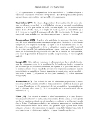 ATRIBUTOS DE LOS IMPACTOS 
(4). - La persistencia, es independiente de la reversibilidad. - Los efectos fugaces y 
temporales son siempre reversibles o recuperables. - Los efectos permanentes pueden 
ser reversibles o irreversibles, y recuperables o irrecuperables. 
Reversibilidad (RV) Se refiere a la posibilidad de reconstrucción del factor afec-tado 
por el proyecto, es decir, la posibilidad de retornar a las condiciones iniciales 
previas a la acción, por medios naturales, una vez aquella deja de actuar sobre el 
medio. Si es a Corto Plazo, se le asigna un valor (1), si es a Medio Plazo (2) y 
si el efecto es irreversible le asignamos el valor (4). Los intervalos de tiempo que 
comprende estos períodos, son los mismos asignados en el parámetro anterior. 
Recuperabilidad (MC) Se refiere a la posibilidad de reconstrucción, total o par-cial, 
del factor afectado como consecuencia del proyecto. Si el efecto es totalmente 
recuperable, se le asigna un valor (1) o (2) según lo sea de manera inmediata o a me-dio 
plazo, si lo es parcialmente, el efecto es mitigable, y toma un valor (4). Cuando el 
efecto es irrecuperable (alteración imposible de reparar, tanto por la acción natural, 
como por la humana) le asignamos el valor (8). En el caso de ser irrecuperables, 
pero existe la posibilidad de introducir medidas compensatorias, el valor adoptado 
será (4). 
Sinergia (SI) Este atributo contempla el reforzamiento de dos o más efectos sim-ples. 
La componente total de la manifestación de los efectos simples, provocados 
por acciones que actúan simultáneamente, es superior a la que cabría esperar de 
la manifestación de efectos cuando las acciones que las provocan actúan de manera 
independiente no simultánea. Cuando una acción actuando sobre un factor, el atri-buto 
toma el valor (1), si presenta un sinergismo moderado (2) y si es altamente 
sinérgico (4). 
Acumulación (AC) Este atributo da idea del incremento progresivo de la mani-festación 
del efecto, cuando persiste de forma continuada o reiterada la acción que 
lo genera. Cuando una acción no produce efectos acumulativos (acumulación sim-ple), 
el efecto se valora como (1). Si el efecto producido es acumulativo el valor se 
incrementa a (4). 
Efecto (EF) Este atributo se refiere a la relación causa-efecto, a la forma de mani-festación 
del efecto sobre el factor, como consecuencia de una acción. El efecto puede 
ser directo o primario, siendo en este caso la repercusión de la acción consecuencia 
directa de ésta. En el caso que el efecto sea indirecto o secundario, su manifestación 
no es consecuencia directa de la acción, sino que tiene lugar a partir de un efecto 
primario, actuando éste como acción de segundo orden. Este término toma valor 1 
en el caso de que el efecto sea secundario y el valor 4 cuando sea directo. 
18 
 