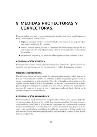 9 MEDIDAS PROTECTORAS Y 
CORRECTORAS. 
Prevenir, paliar o corregir el impacto ambiental significa introducir medidas preven-tivas 
y/o correctoras con el fin de: 
Explotar en mayor medida las oportunidades que brinda el medio para lograr 
una mejora ambiental del proyecto. 
Anular, atenuar, evitar, corregir o compensar los efectos negativos que las ac-ciones 
derivadas del proyecto producen sobre el medio ambiente, en el entorno 
de aquellos. 
Incrementar, mejorar y potenciar los efectos positivos que pudieran existir. 
CONTAMINACIÓN ACÚSTICA 
Contaminación sonora, ruidos, impactos temporales durante las operaciones de ex-cavación 
y de movimiento de tierras, junto con el tráfico de máquinas pesadas. 
MEDIDAS CORRECTORAS 
Con el fin de evitar los altos niveles de contaminación acústica, sobre todo en la 
fase de realización del proyecto, se pretende utilizar maquinaria que produzca la 
menor contaminación acústica posible. Para ello se instalarán silenciadores en los 
equipos móviles, reducción de la velocidad de circulación. La contaminación acústica 
provocada por la afluencia de vehículos a la nave será, no derivará en un incremento 
excesivo del ruido en la zona; ya que el ruido provocado por la circulación en la 
carretera adyacente es más elevado. 
CONTAMINACIÓN ATMOSFÉRICA 
Contaminaciones fundamentalmente por partículas sólidas, polvo y gases, derivadas 
de las operaciones de excavación y tráfico de máquinas pesadas. Podemos proponer 
como medidas correctoras la utilización de maquinaria en buenas condiciones que 
realicen correctamente la combustión con sistema de recirculación de gases de es-cape 
y con catalizadores monolíticos de oxidación, reducción y trifuncionales. Los 
máximos niveles de contaminación atmosférica se producirán durante la fase de rea-lización 
del proyecto. 
23 
 