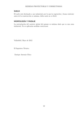 MEDIDAS PROTECTORAS Y CORRECTORAS. 
SUELO 
El suelo está destinado a uso industrial, por lo que la vegetación y fauna existente 
antes de la construcción es mínima, dicho suelo no es fértil. 
MORFOLOGÍA Y PAISAJE 
La perturbación del carácter global del paisaje es mínima dado que es una zona 
industrial. No se aplicarán medidas correctoras. 
Valladolid, Mayo de 2012 
El Ingeniero Técnico: 
Enrique Antonio Chico 
24 
 