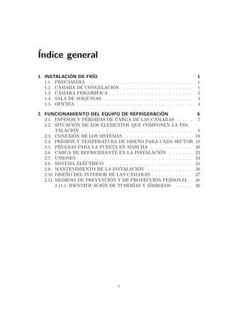 Índice general 
1. INSTALACIÓN DE FRÍO 1 
1.1. PRECÁMARA . . . . . . . . . . . . . . . . . . . . . . . . . . . . . . 1 
1.2. CÁMARA DE CONGELACIÓN . . . . . . . . . . . . . . . . . . . . 1 
1.3. CÁMARA FRIGORÍFICA . . . . . . . . . . . . . . . . . . . . . . . . 2 
1.4. SALA DE MÁQUINAS . . . . . . . . . . . . . . . . . . . . . . . . . . 3 
1.5. OFICINA . . . . . . . . . . . . . . . . . . . . . . . . . . . . . . . . . 4 
2. FUNCIONAMIENTO DEL EQUIPO DE REFRIGERACIÓN 6 
2.1. ESPESOR Y PÉRDIDAS DE CARGA DE LAS CÁMARAS . . . . . 7 
2.2. SITUACIÓN DE LOS ELEMENTOS QUE COMPONEN LA INS-TALACIÓN 
. . . . . . . . . . . . . . . . . . . . . . . . . . . . . . . . 8 
2.3. CONEXIÓN DE LOS SISTEMAS . . . . . . . . . . . . . . . . . . . . 18 
2.4. PRESIÓN Y TEMPERATURA DE DISEÑO PARA CADA SECTOR 19 
2.5. PRUEBAS PARA LA PUESTA EN MARCHA . . . . . . . . . . . . 20 
2.6. CARGA DE REFRIGERANTE EN LA INSTALACIÓN . . . . . . . 23 
2.7. UNIONES . . . . . . . . . . . . . . . . . . . . . . . . . . . . . . . . . 24 
2.8. SISTEMA ELÉCTRICO . . . . . . . . . . . . . . . . . . . . . . . . 24 
2.9. MANTENIMIENTO DE LA INSTALACIÓN . . . . . . . . . . . . . 26 
2.10. DISEÑO DEL INTERIOR DE LAS CÁMARAS . . . . . . . . . . . . 27 
2.11. MEDIDAS DE PREVENCIÓN Y DE PROTECCIÓN PERSONAL . 28 
2.11.1. IDENTIFICACIÓN DE TUBERÍAS Y SÍMBOLOS . . . . . 30 
i 
 