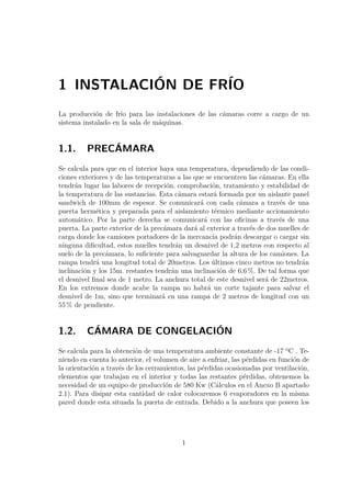 1 INSTALACIÓN DE FRÍO 
La producción de frío para las instalaciones de las cámaras corre a cargo de un 
sistema instalado en la sala de máquinas. 
1.1. PRECÁMARA 
Se calcula para que en el interior haya una temperatura, dependiendo de las condi-ciones 
exteriores y de las temperaturas a las que se encuentren las cámaras. En ella 
tendrán lugar las labores de recepción, comprobación, tratamiento y estabilidad de 
la temperatura de las sustancias. Esta cámara estará formada por un aislante panel 
sandwich de 100mm de espesor. Se comunicará con cada cámara a través de una 
puerta hermética y preparada para el aislamiento térmico mediante accionamiento 
automático. Por la parte derecha se comunicará con las oficinas a través de una 
puerta. La parte exterior de la precámara dará al exterior a través de dos muelles de 
carga donde los camiones portadores de la mercancía podrán descargar o cargar sin 
ninguna dificultad, estos muelles tendrán un desnivel de 1,2 metros con respecto al 
suelo de la precámara, lo suficiente para salvaguardar la altura de los camiones. La 
rampa tendrá una longitud total de 20metros. Los últimos cinco metros no tendrán 
inclinación y los 15m. restantes tendrán una inclinación de 6,6 %. De tal forma que 
el desnivel final sea de 1 metro. La anchura total de este desnivel será de 22metros. 
En los extremos donde acabe la rampa no habrá un corte tajante para salvar el 
desnivel de 1m, sino que terminará en una rampa de 2 metros de longitud con un 
55% de pendiente. 
1.2. CÁMARA DE CONGELACIÓN 
Se calcula para la obtención de una temperatura ambiente constante de -17 ºC . Te-niendo 
en cuenta lo anterior, el volumen de aire a enfriar, las pérdidas en función de 
la orientación a través de los cerramientos, las pérdidas ocasionadas por ventilación, 
elementos que trabajan en el interior y todas las restantes pérdidas, obtenemos la 
necesidad de un equipo de producción de 580 Kw (Cálculos en el Anexo B apartado 
2.1). Para disipar esta cantidad de calor colocaremos 6 evaporadores en la misma 
pared donde esta situada la puerta de entrada. Debido a la anchura que poseen los 
1 
 