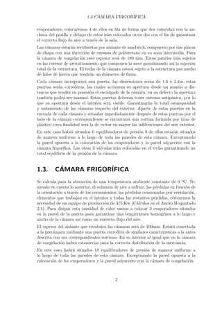 1.3 CÁMARA FRIGORÍFICA 
evaporadores, colocaremos 4 de ellos en fila de forma que dos coincidan con la an-chura 
del pasillo y debajo de estos irán colocados otros dos con el fin de garantizar 
el correcto flujo de aire a través de la sala. 
Las cámaras estarán recubiertas por aislante de sandwich, compuesto por dos placas 
de chapa con una inyección de espuma de poliuretano en su zona intermedia. Para 
la cámara de congelación este espesor será de 180 mm. Estos paneles irán sujetos 
en las correas de arriostramiento que componen la nave garantizando así la sujeción 
total de la estructura. El techo de la cámara estará sujeto a la estructura por medio 
de hilos de hierro que tendrán un diámetro de 6mm. 
Cada cámara incorporará una puerta, las dimensiones serán de 1,6 x 2,4m. estas 
puertas serán correderas, las cuales activaran su apertura desde un mando a dis-tancia 
que tendrá en posesión el encargado de la cámara, en su defecto la apertura 
también podrá ser manual. Estas puertas deberán tener sistema antipánico, por lo 
que su apertura desde el interior será viable. Garantizarán la total estanqueidad 
y aislamiento de las cámaras respecto del exterior. Aparte de estas puertas en la 
entrada de cada cámara y situadas inmediatamente después de estas puertas por el 
lado de la cámara correspondiente se encontrará una cortina formada por tiras de 
plástico cuya finalidad será la de evitar en mayor las infiltraciones del aire exterior. 
En este caso habrá situados 6 equilibradores de presión 3 de ellos estarán situados 
de manera uniforme a lo largo de toda las paredes de esta cámara. Exceptuando 
la pared opuesta a la colocación de los evaporadores y la pared adyacente con la 
cámara frigorífica. Las otras 3 válvulas irán colocadas en el techo garantizando un 
total equilibrio de la presión de la cámara. 
1.3. CÁMARA FRIGORÍFICA 
Se calcula para la obtención de una temperatura ambiente constante de 0 ºC. Te-niendo 
en cuenta lo anterior, el volumen de aire a enfriar, las pérdidas en función de 
la orientación a través de los cerramientos, las pérdidas ocasionadas por ventilación, 
elementos que trabajan en el interior y todas las restantes pérdidas, obtenemos la 
necesidad de un equipo de producción de 375 Kw (Cálculos en el Anexo B apartado 
2.1). Para disipar esta cantidad de calor vamos a colocar 3 evaporadores situados 
en la pared de la puerta para garantizar una temperatura homogénea a lo largo y 
ancho de la cámara así como un correcto flujo del aire. 
El espesor del aislante que recubrirá las cámaras será de 100mm. Estará conectada 
a la precámara mediante una puerta corredera de similares características a la antes 
descrita con sus correspondientes cortinas. En su interior al igual que en la cámara 
de congelación habrá estanterías para la correcta distribución de la mercancía. 
En este caso habrá situados 18 equilibradores de presión de manera uniforme a 
lo largo de toda las paredes de esta cámara. Exceptuando la pared opuesta a la 
colocación de los evaporadores y la pared adyacente con la cámara de congelación. 
2 
 