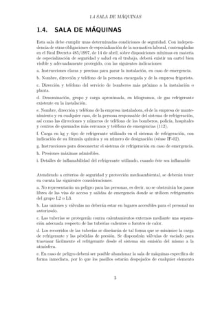 1.4 SALA DE MÁQUINAS 
1.4. SALA DE MÁQUINAS 
Esta sala debe cumplir unas determinadas condiciones de seguridad. Con indepen-dencia 
de otras obligaciones de especialización de la normativa laboral, contempladas 
en el Real Decreto 485/1997, de 14 de abril, sobre disposiciones mínimas en materia 
de especialización de seguridad y salud en el trabajo, deberá existir un cartel bien 
visible y adecuadamente protegido, con las siguientes indicaciones: 
a. Instrucciones claras y precisas para parar la instalación, en caso de emergencia. 
b. Nombre, dirección y teléfono de la persona encargada y de la empresa frigorista. 
c. Dirección y teléfono del servicio de bomberos más próximo a la instalación o 
planta. 
d. Denominación, grupo y carga aproximada, en kilogramos, de gas refrigerante 
existente en la instalación. 
e. Nombre, dirección y teléfono de la empresa instaladora, el de la empresa de mante-nimiento 
y en cualquier caso, de la persona responsable del sistema de refrigeración, 
así como las direcciones y números de teléfono de los bomberos, policía, hospitales 
y centros de quemados más cercanos y teléfono de emergencias (112). 
f. Carga en kg y tipo de refrigerante utilizado en el sistema de refrigeración, con 
indicación de su fórmula química y su número de designación (véase IF-02). 
g. Instrucciones para desconectar el sistema de refrigeración en caso de emergencia. 
h. Presiones máximas admisibles. 
i. Detalles de inflamabilidad del refrigerante utilizado, cuando éste sea inflamable 
Atendiendo a criterios de seguridad y protección medioambiental, se deberán tener 
en cuenta las siguientes consideraciones: 
a. No representarán un peligro para las personas, es decir, no se obstruirán los pasos 
libres de las vías de acceso y salidas de emergencia donde se utilicen refrigerantes 
del grupo L2 o L3. 
b. Las uniones y válvulas no deberán estar en lugares accesibles para el personal no 
autorizado. 
c. Las tuberías se protegerán contra calentamientos externos mediante una separa-ción 
adecuada respecto de las tuberías calientes o fuentes de calor. 
d. Los recorridos de las tuberías se diseñarán de tal forma que se minimice la carga 
de refrigerante y las pérdidas de presión. Se dispondrán válvulas de vaciado para 
trasvasar fácilmente el refrigerante desde el sistema sin emisión del mismo a la 
atmósfera. 
e. En caso de peligro deberá ser posible abandonar la sala de máquinas específica de 
forma inmediata, por lo que los pasillos estarán despejados de cualquier elemento 
3 
 