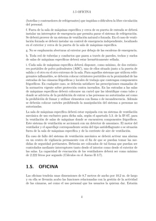 1.5 OFICINA 
(botellas y contenedores de refrigerantes) que impidan o dificulten la libre circulación 
del personal. 
f. Fuera de la sala de máquinas específica y cerca de su puerta de entrada se deberá 
instalar un interruptor de emergencia que permita parar el sistema de refrigeración. 
Se deberá proveer de un sistema de ventilación natural o forzada. En el caso de venti-lación 
forzada se deberá instalar un control de emergencia independiente, localizado 
en el exterior y cerca de la puerta de la sala de máquinas específica. 
g. No se emplazarán aberturas al exterior por debajo de las escaleras de emergencia. 
h. Toda red de tuberías y conductos que pasen a través de paredes, techos y suelos 
de salas de máquinas específicas deberá estar herméticamente sellada. 
i. Cada sala de máquinas específica deberá disponer, como mínimo, de dos extinto-res 
portátiles de polvo polivalentes (ABC), uno de ellos situado junto a la puerta de 
salida y el otro en el otro extremo de la sala. Para aquellos sistemas que utilicen refri-gerantes 
inflamables, se deberán colocar extintores portátiles en la proximidad de las 
entradas de las cámaras frigoríficas y locales de trabajo que contengan componentes 
frigoríficos. En cualquier caso, se deberán satisfacer las prescripciones emanadas de 
la normativa vigente sobre protección contra incendios. En las entradas a las salas 
de máquinas específicas deberá colocarse un cartel que las identifique como tales y 
donde se advierta de la prohibición de entrar a las personas no autorizadas así como 
la prohibición de fumar y utilizar elementos con llama o de incandescencia. Además 
se deberán colocar carteles prohibiendo la manipulación del sistema a personas no 
autorizadas. 
La sala de máquinas específica deberá estar equipada con un sistema de ventilación 
mecánica de uso exclusivo para dicha sala, según el apartado 5.3. de la IF-07, para 
la ventilación de salas de máquinas donde se encuentren componentes frigoríficos. 
Este sistema de ventilación se accionará con un detector de amoniaco. El motor del 
ventilador y el aparellaje correspondiente serán del tipo antideflagrante o se situarán 
fuera de la sala de máquinas específica y de la corriente de aire de ventilación. 
En caso de fallo del sistema de ventilación mecánica se deberá activar una alarma 
en un centro de vigilancia permanente con el fin de que se puedan tomar las me-didas 
de seguridad pertinentes. Deberán ser colocados de tal forma que puedan ser 
controlados mediante interruptores tanto desde el interior como desde el exterior de 
las salas. La capacidad de evacuación de los ventiladores deberá ser como mínimo 
de 2.222 litros por segundo (Cálculos en el Anexo B 3.7). 
1.5. OFICINA 
Las oficinas tendrán unas dimensiones de 8,7 metros de ancho por 10,2 m. de largo 
y en ella se llevarán acabo las funciones relacionadas con la gestión de la actividad 
de las cámaras, así como el uso personal que los usuarios la quieran dar. Estarán 
4 
 