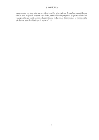 1.5 OFICINA 
compuestas por una sala que será la recepción principal, un despacho, un pasillo que 
con el que se podrá acceder a un baño, otra sala mas pequeñas y que terminará en 
una puerta que dará acceso a la precámara todas estas dimensiones se encontrarán 
de forma más detallada en el plano nº 14. 
5 
 