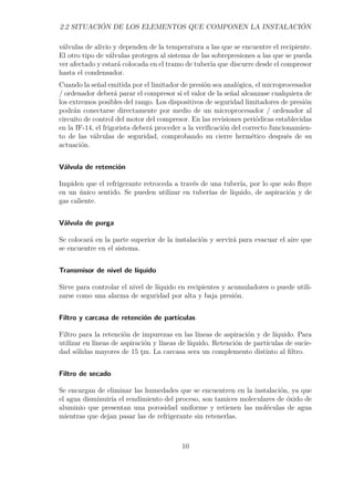 2.2 SITUACIÓN DE LOS ELEMENTOS QUE COMPONEN LA INSTALACIÓN 
válvulas de alivio y dependen de la temperatura a las que se encuentre el recipiente. 
El otro tipo de válvulas protegen al sistema de las sobrepresiones a las que se pueda 
ver afectado y estará colocada en el tramo de tubería que discurre desde el compresor 
hasta el condensador. 
Cuando la señal emitida por el limitador de presión sea analógica, el microprocesador 
/ ordenador deberá parar el compresor si el valor de la señal alcanzase cualquiera de 
los extremos posibles del rango. Los dispositivos de seguridad limitadores de presión 
podrán conectarse directamente por medio de un microprocesador / ordenador al 
circuito de control del motor del compresor. En las revisiones periódicas establecidas 
en la IF-14, el frigorista deberá proceder a la verificación del correcto funcionamien-to 
de las válvulas de seguridad, comprobando su cierre hermético después de su 
actuación. 
Válvula de retención 
Impiden que el refrigerante retroceda a través de una tubería, por lo que solo fluye 
en un único sentido. Se pueden utilizar en tuberías de líquido, de aspiración y de 
gas caliente. 
Válvula de purga 
Se colocará en la parte superior de la instalación y servirá para evacuar el aire que 
se encuentre en el sistema. 
Transmisor de nivel de líquido 
Sirve para controlar el nivel de líquido en recipientes y acumuladores o puede utili-zarse 
como una alarma de seguridad por alta y baja presión. 
Filtro y carcasa de retención de partículas 
Filtro para la retención de impurezas en las líneas de aspiración y de líquido. Para 
utilizar en líneas de aspiración y líneas de líquido. Retención de partículas de sucie-dad 
sólidas mayores de 15 tm. La carcasa sera un complemento distinto al filtro. 
Filtro de secado 
Se encargan de eliminar las humedades que se encuentren en la instalación, ya que 
el agua disminuiría el rendimiento del proceso, son tamices moleculares de óxido de 
aluminio que presentan una porosidad uniforme y retienen las moléculas de agua 
mientras que dejan pasar las de refrigerante sin retenerlas. 
10 
 