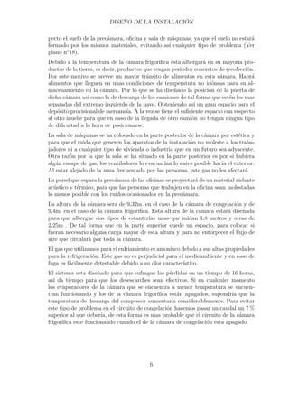 DISEÑO DE LA INSTALACIÓN 
pecto el suelo de la precámara, oficina y sala de máquinas, ya que el suelo no estará 
formado por los mismos materiales, evitando así cualquier tipo de problema (Ver 
plano nº18). 
Debido a la temperatura de la cámara frigorífica esta albergará en su mayoría pro-ductos 
de la tierra, es decir, productos que tengan periodos concretos de recolección. 
Por este motivo se prevee un mayor tránsito de alimentos en esta cámara. Habrá 
alimentos que lleguen en unas condiciones de temperatura no idóneas para su al-macenamiento 
en la cámara. Por lo que se ha diseñado la posición de la puerta de 
dicha cámara así como la de descarga de los camiones de tal forma que estén los mas 
separadas del extremo izquierdo de la nave. Obteniendo así un gran espacio para el 
depósito provisional de mercancía. A la vez se tiene el suficiente espacio con respecto 
al otro muelle para que en caso de la llegada de otro camión no tengan ningún tipo 
de dificultad a la hora de posicionarse. 
La sala de máquinas se ha colocado en la parte posterior de la cámara por estética y 
para que el ruido que generen los aparatos de la instalación no moleste a los traba-jadores 
ni a cualquier tipo de vivienda o industria que en un futuro sea adyacente. 
Otra razón por la que la sala se ha situado en la parte posterior es por si hubiera 
algún escape de gas, los ventiladores lo evacuarían lo antes posible hacia el exterior. 
Al estar alejado de la zona frecuentada por las personas, este gas no les afectará. 
La pared que separa la precámara de las oficinas se proyectará de un material aislante 
acústico y térmico, para que las personas que trabajen en la oficina sean molestadas 
lo menos posible con los ruidos ocasionados en la precámara. 
La altura de la cámara sera de 9,32m. en el caso de la cámara de congelación y de 
9,4m. en el caso de la cámara frigorífica. Esta altura de la cámara estará diseñada 
para que albergue dos tipos de estanterías unas que midan 1,8 metros y otras de 
2,25m . De tal forma que en la parte superior quede un espacio, para colocar si 
fueran necesario alguna carga mayor de esta altura y para no entorpecer el flujo de 
aire que circulará por toda la cámara. 
El gas que utilizamos para el enfriamiento es amoniaco debido a sus altas propiedades 
para la refrigeración. Este gas no es perjudicial para el medioambiente y en caso de 
fuga es fácilmente detectable debido a su olor característico. 
El sistema esta diseñado para que sufrague las pérdidas en un tiempo de 16 horas, 
así da tiempo para que los desescarches sean efectivos. Si en cualquier momento 
los evaporadores de la cámara que se encuentra a menor temperatura se encuen-tran 
funcionando y los de la cámara frigorífica están apagados, supondría que la 
temperatura de descarga del compresor aumentaría considerablemente. Para evitar 
este tipo de problema en el circuito de congelación hacemos pasar un caudal un 7% 
superior al que debería, de esta forma es mas probable que el circuito de la cámara 
frigorífica este funcionando cuando el de la cámara de congelación esta apagado. 
6 
 