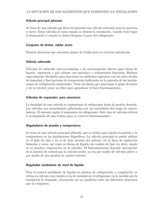 2.2 SITUACIÓN DE LOS ELEMENTOS QUE COMPONEN LA INSTALACIÓN 
Válvula principal pilotada 
Se trata de una válvula que lleva incorporada una válvula solenoide para la apertura 
y cierre. Estas válvulas se usan cuando se detiene la instalación, cuando tiene lugar 
el desescarche o cuando se desea bloquear el paso del refrigerante. 
Conjunto de bridas, soldar acero 
Existen elementos que necesitan juegos de bridas para su correcta instalación. 
Válvula solenoide 
Válvulas de solenoide servo-accionadas o de accionamiento directo para líneas de 
líquido, aspiración y gas caliente con amoniaco o refrigerantes fluorados. Bobinas 
especialmente diseñadas para funcionar en ambientes agresivos con los altos niveles 
de humedad y fluctuaciones de temperatura habituales en la mayoría de las instala-ciones 
de refrigeración industriales. Tiene un diseño que amortigua el golpe de ariete 
y en su interior posee un filtro para garantizar el buen funcionamiento. 
Válvulas de expansión, para amoniaco 
La finalidad de esta válvula es expansionar el refrigerante hasta la presión deseada. 
Las válvulas son normalmente gobernadas por un controlador del rango de contro-ladores. 
El sistema regula el suministro de refrigerante. Este tipo de válvulas deberá 
ir acompañado de una bobina para su correcto funcionamiento. 
Reguladores de presión y temperatura 
Se trata de una válvula principal pilotada, que se utiliza para regular la presión y la 
temperatura en las instalaciones frigoríficas. La válvula principal se puede utilizar 
en el lado de alta y en el de baja presión del sistema, en la línea de aspiración 
húmedas y secas, así como en líneas de líquido sin cambio de fase (es decir, donde 
no se produce evaporación en la válvula). El funcionamiento depende únicamente 
de la presión de control que la válvula recibe, ya sea por medio de válvulas piloto o 
por medio de una presión de control externa. 
Regulador modulante de nivel de líquido 
Para el control modulante de líquido en plantas de refrigeración y congelación, se 
utiliza en válvula cuya misión es la de suministrar el refrigerante en la medida que la 
instalación lo demande, obteniendo así un equilibrio entre los diferentes elementos 
que la componen. 
11 
 